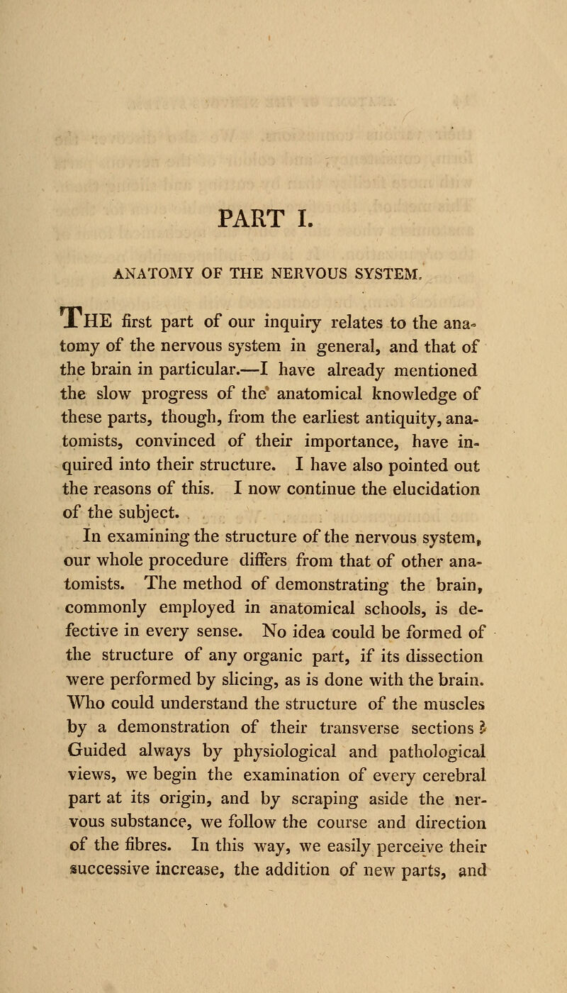 PART L ANATOMY OF THE NERVOUS SYSTEM. X HE first part of our inquiry relates to the ana- tomy of the nervous system in general, and that of the brain in particular.—I have already mentioned the slow progress of the anatomical knowledge of these parts, though, from the earliest antiquity, ana- tomists, convinced of their importance, have in- quired into their structure. I have also pointed out the reasons of this. I now continue the elucidation of the subject. In examining the structure of the nervous system, our whole procedure differs from that of other ana- tomists. The method of demonstrating the brain, commonly employed in anatomical schools, is de- fective in every sense. No idea could be formed of the structure of any organic part, if its dissection were performed by slicing, as is done with the brain. Who could understand the structure of the muscles by a demonstration of their transverse sections ^ Guided always by physiological and pathological views, we begin the examination of every cerebral part at its origin, and by scraping aside the ner- vous substance, we follow the course and direction of the fibres. In this way, we easily perceive their isuccessive increase, the addition of new parts, and