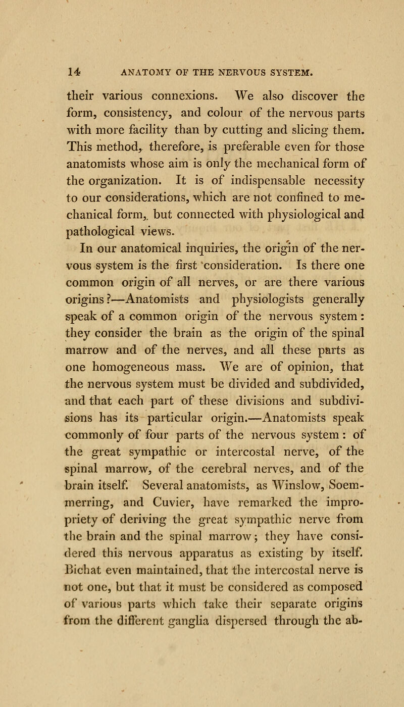 their various connexions. We also discover the form, consistency, and colour of the nervous parts with more facility than by cutting and slicing them. This method, therefore, is preferable even for those anatomists whose aim is only the mechanical form of the organization. It is of indispensable necessity to our considerations, which are not confined to me- chanical form,, but connected with physiological and pathological views. In our anatomical inquiries, the origin of the ner- vous system is the first consideration. Is there one common origin of all nerves, or are there various origins ?—Anatomists and physiologists generally speak of a common origin of the nervous system : they consider the brain as the origin of the spinal marrow and of the nerves, and all these parts as one homogeneous mass. We are of opinion, that the nervous system must be divided and subdivided, and that each part of these divisions and subdivi- sions has its particular origin.—Anatomists speak commonly of four parts of the nervous system : of the great sympathic or intercostal nerve, of the spinal marrow, of the cerebral nerves, and of the brain itself. Several anatomists, as Winslow, Soem- merring, and Cuvier, have remarked the impro- priety of deriving the great sympathic nerve from the brain and the spinal marrow; they have consi- dered this nervous apparatus as existing by itself. Bichat even maintained, that the intercostal nerve is not one, but that it must be considered as composed of various parts which take their separate origins from the different ganglia dispersed through the ab-