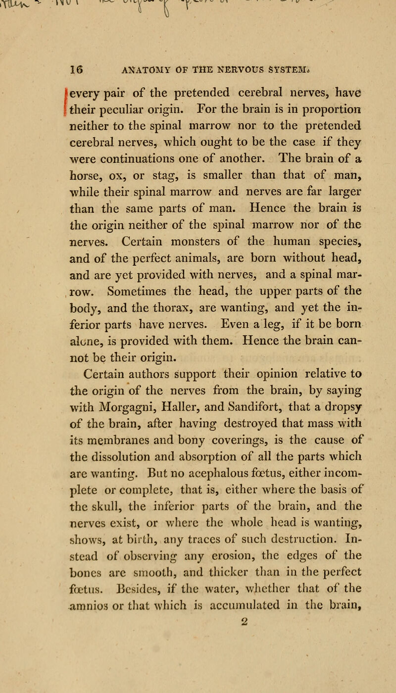 kTIlHv ^' »^^ * Trw^^ V' i.^' « ^ 16 AIJATOMY OF THE NERVOUS SYSTEM* (every pair of the pretended cerebral nerves, have their peculiar origin. For the brain is in proportion neither to the spinal marrow nor to the pretended cerebral nerves, which ought to be the case if they were continuations one of another. The brain of a horse, ox, or stag, is smaller than that of man, ■while their spinal marrow and nerves are far larger than the same parts of man. Hence the brain is the origin neither of the spinal marrow nor of the nerves. Certain monsters of the human species, and of the perfect animals, are born without head, and are yet provided with nerves, and a spinal mar- row. Sometimes the head, the upper parts of the body, and the thorax, are wanting, and yet the in- ferior parts have nerves. Even a leg, if it be born alone, is provided with them. Hence the brain can- not be their origin. Certain authors support their opinion relative to the origin of the nerves from the brain, by saying with Morgagni, Haller, and Sandifort, that a dropsy of the brain, after having destroyed that mass with its membranes and bony coverings, is the cause of the dissolution and absorption of all the parts which are wanting. But no acephalous foetus, either incom- plete or complete, that is, either where the basis of the skull, the inferior parts of the brain, and the nerves exist, or where the whole head is wanting, shows, at birth, any traces of such destruction. In- stead of observing any erosion, the edges of the bones are smooth, and thicker than in the perfect foetus. Besides, if the water, whether that of the amnios or that which is accumulated in the brain,