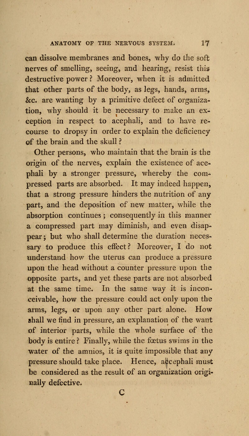 can dissolve membranes and bones, why do the soft nerves of smelling, seeing, and hearing, resist this destructive power ? Moreover, when it is admitted that other parts of the body, as legs, hands, arms, &c. are wanting by a primitive defect of organiza- tion, why should it be necessary to make an ex- ception in respect to acephali, and to have re- course to dropsy in order to explain the deficiency of the brain and the skull ? Other persons, who maintain that the brain is the origin of the nerves, explain the existence of ace- phali by a stronger pressure, whereby the com- pressed parts are absorbed. It may indeed happen, that a strong pressure hinders the nutrition of any part, and the deposition of new matter, while the absorption continues ; consequently in this manner a compressed part may diminish, and even disap- pear ; but who shall determine the duration neces- sary to produce this effect? Moreover, I do not understand how the uterus can produce a pressure upon the head without a counter pressure upon the opposite parts, and yet these parts are not absorbed at the same time. In the same way it is incon- ceivable, how the pressure could act only upon the arms, legs, or upon any other part alone. How jshall we find in pressure, an explanation of the want of interior parts, while the whole surface of the body is entire ? Finally, while the foetus swims in the water of the amnios, it is quite impossible that any pressure should take place. Hence, alicephali must be considered as the result of an organization origi- nally defective* C
