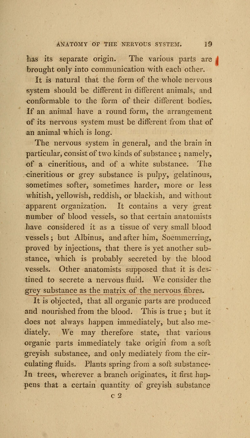 has its separate origin. The various parts are i brought only into communication with each other. It is natural that the form of the whole nervous system should be different in different animals, and conformable to the form of their different bodies. If an animal have a round form, the arrangement of its nervous system must be different from that of an animal which is long. The nervous system in general, and the brain in particular, consist of two kinds of substance ; namely, of a cineritious, and of a white substance. The cineritious or grey substance is pulpy, gelatinous, sometimes softer, sometimes harder, more or less whitish, yellowish, reddish, or blackish, and without apparent organization. It contains a very great number of blood vessels, so that certain anatomists have considered it as a tissue of very small blood vessels; but Albinus, and after him, Soemmerring, proved by injections, that there is yet another sub- stance, which is probably secreted by the blood vessels. Other anatomists supposed that it is des- - tined to secrete a nervous fluid. We consider the grey substance a,s the matrix of the nervous fibres. It is objected, that all organic parts are produced and nourished from the blood. This is true ; but it does not always happen immediately, but also me- diately. We may therefore state, that various organic parts immediately take origin from a soft greyish substance, and only mediately from the cir- culating fluids. Plants spring from a soft substance- In trees, wherever a branch originates, it first hap- pens that a certain quantity of greyish substance c 2