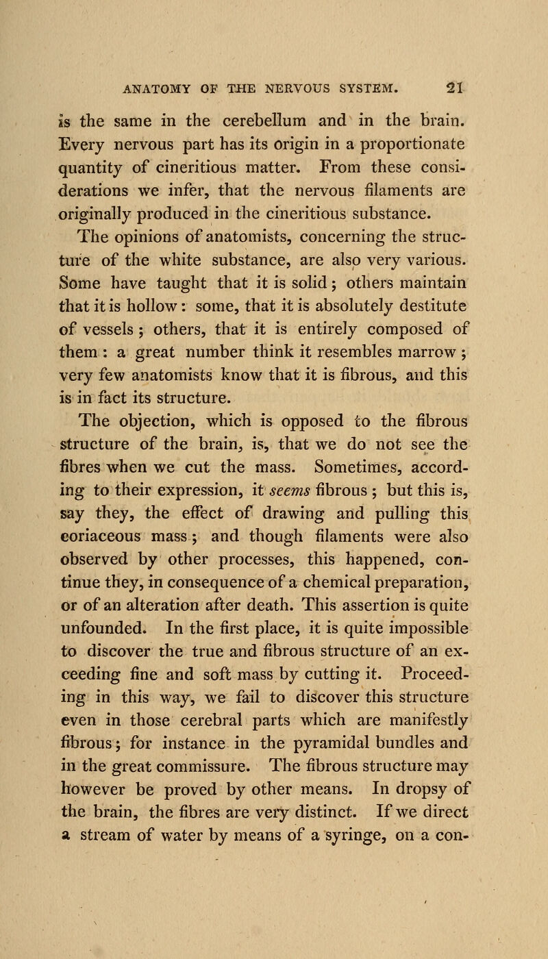 is the same in the cerebellum and in the brain. Every nervous part has its origin in a proportionate quantity of cineritious matter. From these consi- derations we infer, that the nervous filaments are originally produced in the cineritious substance. The opinions of anatomists, concerning the struc- ture of the white substance, are also very various. Some have taught that it is solid; others maintain that it is hollow: some, that it is absolutely destitute of vessels ; others, that it is entirely composed of them : a great number think it resembles marrow ; very few anatomists know that it is fibrous, and this is in fact its structure. The objection, which is opposed to the fibrous structure of the brain^ is, that we do not see the fibres when we cut the mass. Sometimes, accord- ing to their expression, it seems fibrous ; but this is, say they, the eflfect of drawing and pulling this coriaceous mass ; and though filaments were also observed by other processes, this happened, con- tinue they, in consequence of a chemical preparation, or of an alteration after death. This assertion is quite unfounded. In the first place, it is quite impossible to discover the true and fibrous structure of an ex- ceeding fine and soft mass by cutting it. Proceed- ing in this way, we fail to discover this structure even in those cerebral parts which are manifestly fibrous; for instance in the pyramidal bundles and in the great commissure. The fibrous structure may however be proved by other means. In dropsy of the brain, the fibres are very distinct. If we direct a stream of water by means of a syringe, on a con-