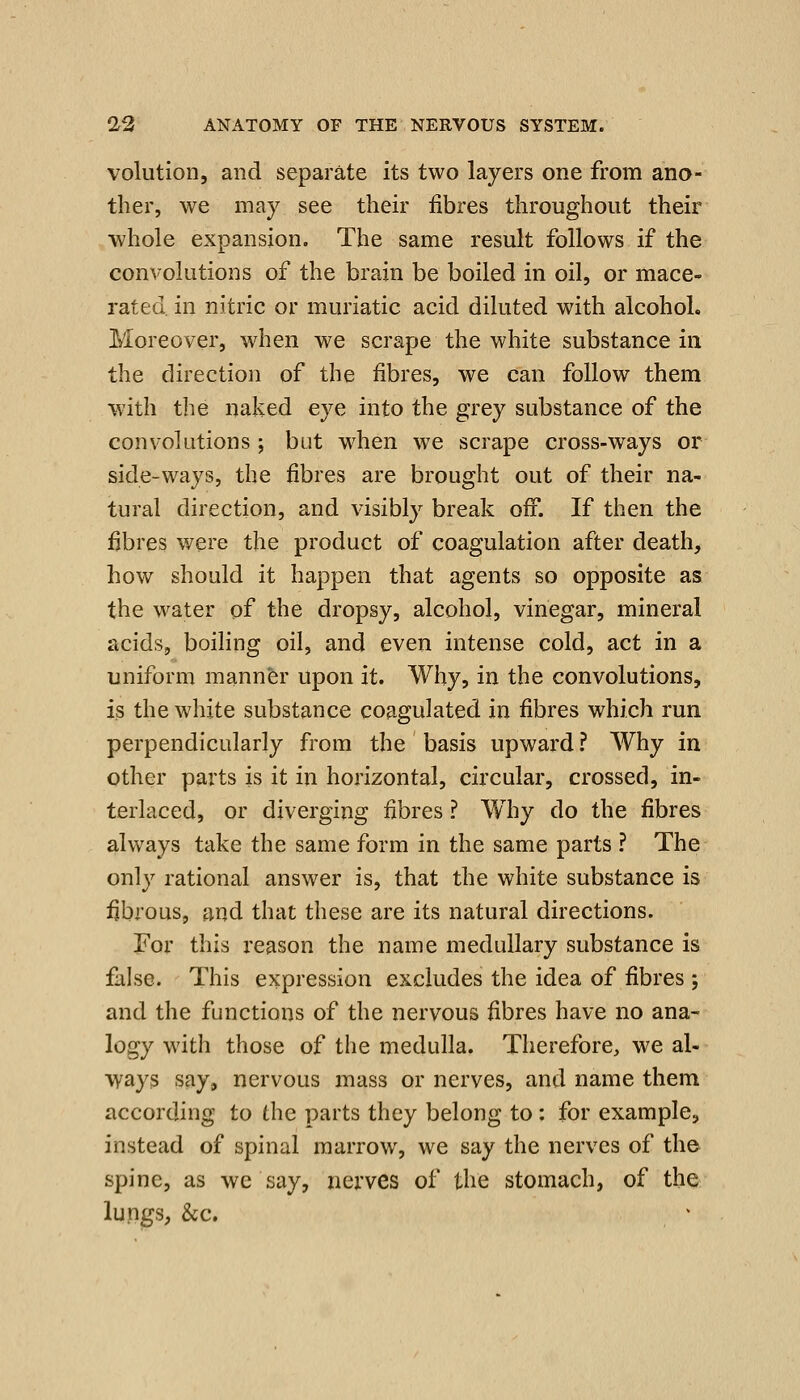 volution, and separate its two layers one from ano- ther, we may see their fibres throughout their whole expansion. The same result follows if the convolutions of the brain be boiled in oil, or mace- rated, in nitric or muriatic acid diluted with alcohol. Moreover, when we scrape the white substance in the direction of the fibres, we can follow them with the naked eye into the grey substance of the convolutions ; but when we scrape cross-ways or side-ways, the fibres are brought out of their na- tural direction, and visibly break off. If then the fibres were the product of coagulation after death, how should it happen that agents so opposite as the water of the dropsy, alcohol, vinegar, mineral acids, boihng oil, and even intense cold, act in a uniform manner upon it. Why, in the convolutions, is the white substance coagulated in fibres which run perpendicularly from the basis upward? Why in other parts is it in horizontal, circular, crossed, in- terlaced, or diverging fibres ? Why do the fibres always take the same form in the same parts ? The only rational answer is, that the white substance is fibrous, and that these are its natural directions. For this reason the name medullary substance is false. This expression excludes the idea of fibres ; and the functions of the nervous fibres have no ana- logy with those of the medulla. Therefore, we al- ways say, nervous mass or nerves, and name them according to the parts they belong to: for example, instead of spinal marrow, we say the nerves of the spine, as we say, nerves of the stomach, of the lupgs, &c.