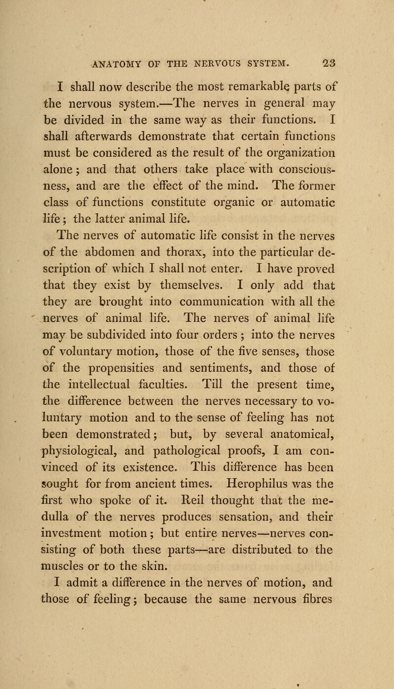I shall now describe the most remarkable parts of the nervous system.—The nerves in general may be divided in the same way as their functions. I shall afterwards demonstrate that certain functions must be considered as the result of the organization alone; and that others take place with conscious- ness, and are the effect of the mind. The former class of functions constitute organic or automatic life; the latter animal life. The nerves of automatic life consist in the nerves of the abdomen and thorax, into the particular de- scription of which I shall not enter. I have proved that they exist by themselves. I only add that they are brought into communication with all the nerves of animal life. The nerves of animal life may be subdivided into four orders ; into the nerves of voluntary motion, those of the five senses, those of the propensities and sentiments, and those of the intellectual faculties. Till the present time, the diiference between the nerves necessary to vo- luntary motion and to the sense of feeling has not been demonstrated; but, by several anatomical, physiological, and pathological proofs, I am con- vinced of its existence. This difference has been sought for from ancient times. Herophilus was the first who spoke of it. Reil thought that the me- dulla of the nerves produces sensation, and their investment motion; but entire nerves—nerves con- sisting of both these parts—^are distributed to the muscles or to the skin. I admit a difference in the nerves of motion, and those of feeling j because the same nervous fibres