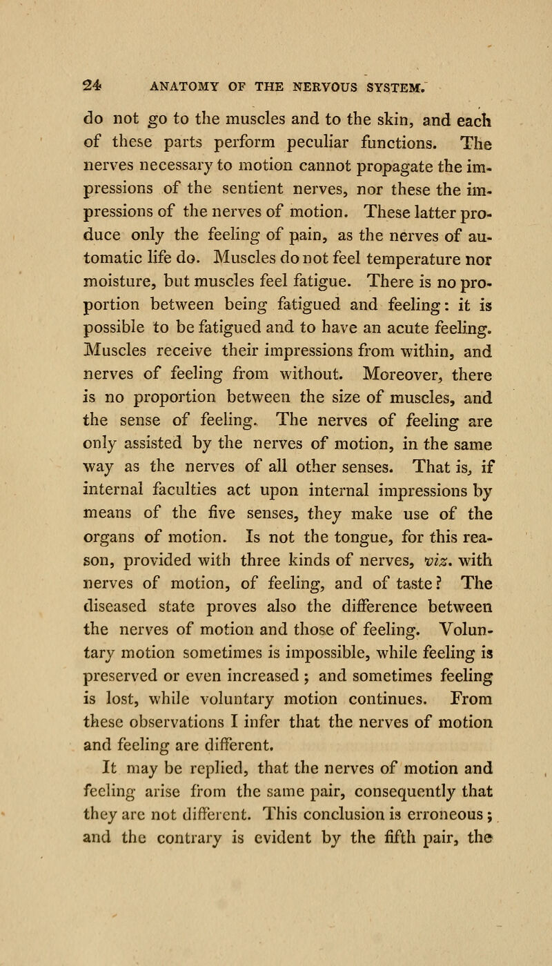 do not go to the muscles and to the skin, and each of these parts perform peculiar functions. The nerves necessary to motion cannot propagate the im- pressions of the sentient nerves, nor these the im- pressions of the nerves of motion. These latter pro- duce only the feeling of pain, as the nerves of au- tomatic life do. Muscles do not feel temperature nor moisture, but muscles feel fatigue. There is no pro- portion between being fatigued and feeling: it is possible to be fatigued and to have an acute feeling. Muscles receive their impressions from within, and nerves of feeling from without. Moreover, there is no proportion between the size of muscles, and the sense of feeling. The nerves of feeling are only assisted by the nerves of motion, in the same way as the nerves of all other senses. That is^ if internal faculties act upon internal impressions by means of the five senses, they make use of the organs of motion. Is not the tongue, for this rea- son, provided with three kinds of nerves, >viz. with nerves of motion, of feeling, and of taste ? The diseased state proves also the difference between the nerves of motion and those of feeling. Volun- tary motion sometimes is impossible, while feeling is preserved or even increased ; and sometimes feeling is lost, while voluntary motion continues. From these observations I infer that the nerves of motion and feeling are different. It may be replied, that the nerves of motion and feeling arise from the same pair, consequently that they arc not different. This conclusion is erroneous; and the contrary is evident by the fifth pair, th©