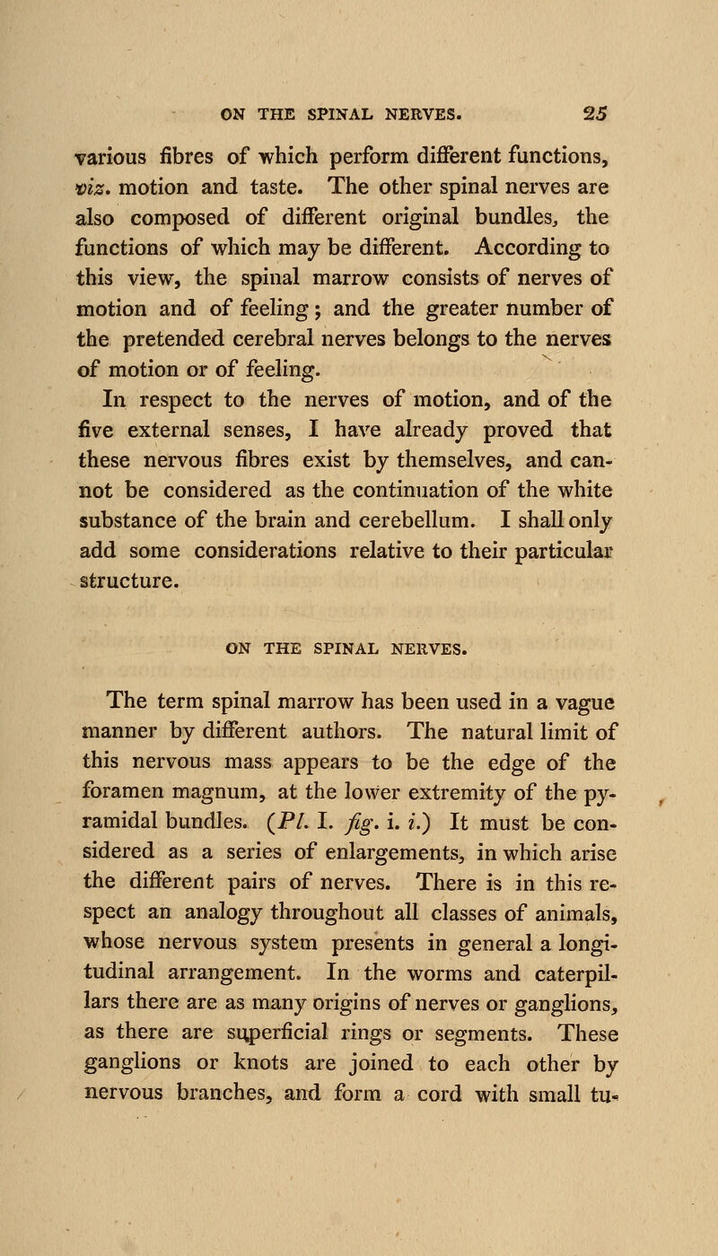 Tarious fibres of which perform different functions, •viz. motion and taste. The other spinal nerves are also composed of different original bundles, the functions of which may be different. According to this view, the spinal marrow consists of nerves of motion and of feeling; and the greater number of the pretended cerebral nerves belongs to the nerves of motion or of feeling. In respect to the nerves of motion, and of the five external senses, I have already proved that these nervous fibres exist by themselves, and can- not be considered as the continuation of the white substance of the brain and cerebellum. I shaU only add some considerations relative to their particular structure. ON THE SPINAL NERVES. The term spinal marrow has been used in a vague manner by different authors. The natural limit of this nervous mass appears to be the edge of the foramen magnum, at the lower extremity of the py- ramidal bundles. (PL I. fig. i. f.) It must be con- sidered as a series of enlargements^ in which arise the different pairs of nerves. There is in this re- spect an analogy throughout all classes of animals, whose nervous system presents in general a longi- tudinal arrangement. In the worms and caterpil- lars there are as many origins of nerves or ganglions, as there are si^)erficial rings or segments. These ganglions or knots are joined to each other by nervous branches, and form a cord with small tu^
