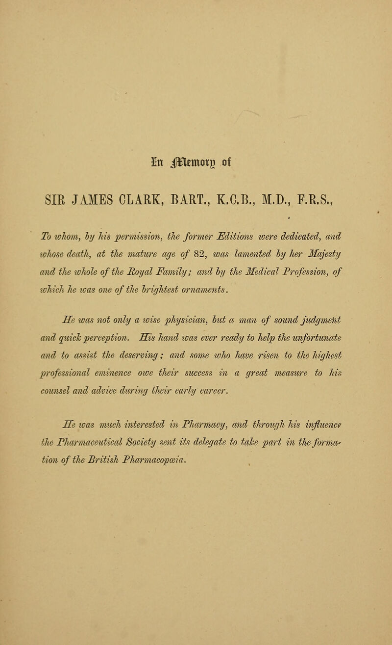 In JWcmorg of SIR JAMES CLARK, BART., K.C.B., M.D., F.R.S., To whom, hj Ms permission, the former Editions were dedicated, and wJiose death, at the mature age of 82, ivas lamented hy her Majesty and the whole of the Royal Family; and hy the Medical Profession, of lohich he ivas one of the brightest ornaments. He was not only a loise physician, hut a man of sound judgmekt and quick perception. His hand loas ever ready to help the unfortunate and to assist the deserving; and some who have risen to the highest professional eminence owe their success in a great measure to his counsel and advice during their early career. He was much interested in Pharmacy, and through his influence the Pha/rmaceutical Society sent its delegate to tahe part in the forma' tion of the British Pharmacopoeia.