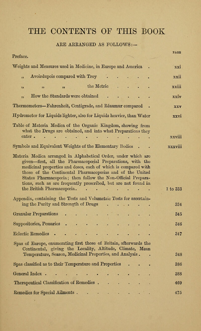 THE CONTENTS OF THIS BOOK ARE AERANGED AS FOLLOWS :— Preface. WeigMs and Measures used in Medicine, in Europe and America „ Avoirdupois compared mth Troy .... „ „ „ the Metric „ How the Standards were obtained .... Thermometers—Fahrenheit, Centigrade, and Reaumur compared Hydrometer for Liquids lighter, also for Liquids heavier, than Water Table of Materia Medica of the Organic Kingdom, showing from what the Drugs are obtained, and into what Preparations they enter Symbols and Equivalent Weights of the Elementary Bodies . Materia Medica arranged, in Alphabetical Order, under which are given—first, aU the Pharmacopceial Preparations, with the medicinal properties and doses, each of which is compared with those of the Continental Pharmacopoeias and of the United States Pharmacopoeia; then follow the Non-Official Prepara- tions, such as are frequently prescribed, but are not found iix the British Pharmacopoeia Appendix, containing the Tests and Volumetric Tests for ascertain- ing the Purity and Strength of Drugs . ... Granular Preparations Suppositories, Pessaries Eclectic Remedies . Spas of Europe, enumerating first those of Britain, afterwards the Continental, giving the Locality, Altitude, ClLmate, Mean Temperature, Season, Medicinal Properties, and Analysis . Spas classified as to their Temperature and Properties General Index . Therapeutical Classification of Remedies Remedies for Special Ailments ' . xsi xxii xxiii xxiv XXV sxvi xxviii xxxviii 1 to 333 334 345 346 347 348 386 388 469 475