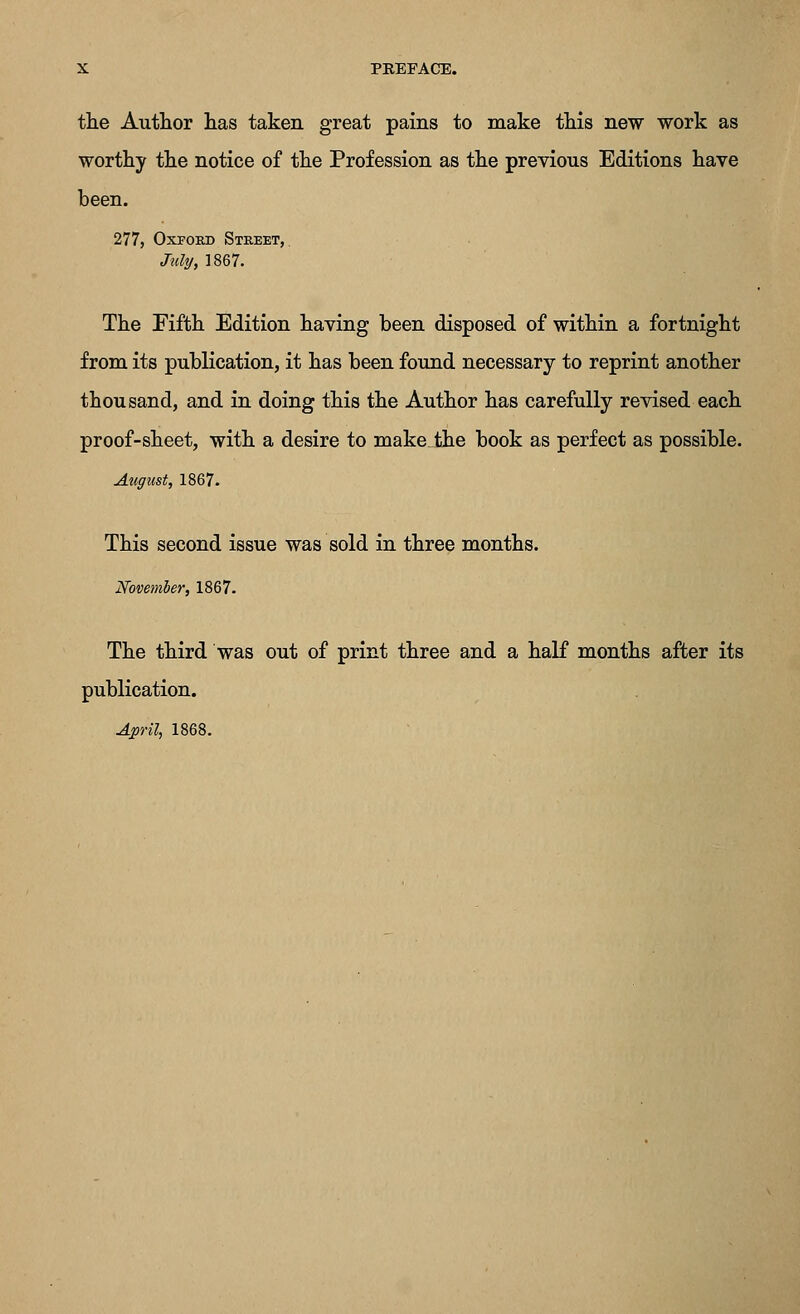 the Author has taken great pains to make this new work as worthy the notice of the Profession as the previous Editions have been. 277, Oxford Street, July, ]867. The Fifth Edition having been disposed of within a fortnight from its publication, it has been found necessary to reprint another thousand, and in doing this the Author has carefully revised each proof-sheet, with a desire to makejfche book as perfect as possible. August, 1867. This second issue was sold in three months. November, 1867. The third was out of print three and a half months after its publication.