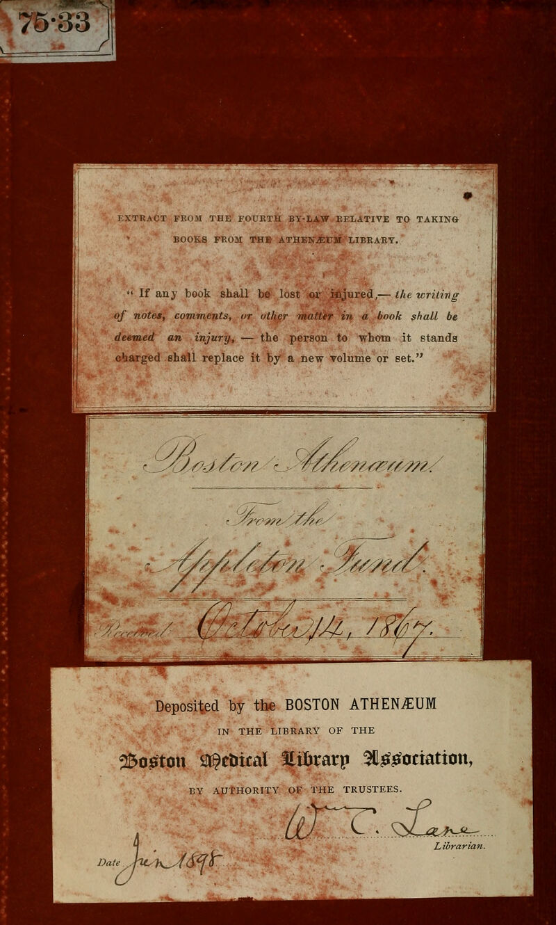 I XTRaCT from the fourth BY-LArW RELATIVE TO TAKING BOOKS PROM THE ATHEN^USi' LIBRARY. I  If any book shall be lost or ,\Mjured,— the writing of notes, comments, ur other matter in a book shall be deemed an injury, — the person to whom it stands charged shall replace it by a new volume or set. Deposited by the BOSTON ATHEN^UM IN THE LIBRARY OF THE ^OjBfton Sl^ctiical Eilirarp ^lef^ociation, BY AUTHORITY OF THE TRUSTEES. Date \.S^^>L:4X.<JfS^^. Librarian.