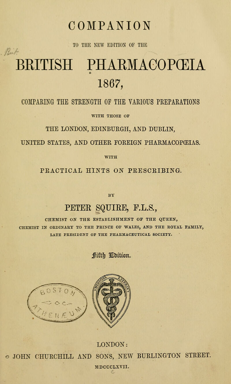 ;S»' TO THE NEW EDITION OF THE BRITISH PHARMAGOPCEIA » 1867, COaPAKING THE STRENGTH OF THE VAKIOUS PKEPAEATIONS WITH THOSE OF THE LONDON, EDINBURGH, AND DUBLIN, UNITED STATES, AND OTHER FOREIGN PHARMACOPCEIAS. WITH PRACTICAL HINTS ON PRESCRIBING. BY PETER SQFIRE, F.L.S., CHEMIST ON THE ESTABLISHMENT OF THE QUEEN, CHEMIST IN OEDINAET TO THE PEINCE OP WALES, AND THE EOYAL FAMILY, lATE PEESIDENT OF THE PHAEMACEUTICAl BOCIETY. Mt]) lEtiitfon. LONDON: o JOHN CHURCHILL AND SONS, NEW BURLINGTON STREET. MDCCCLXVII.