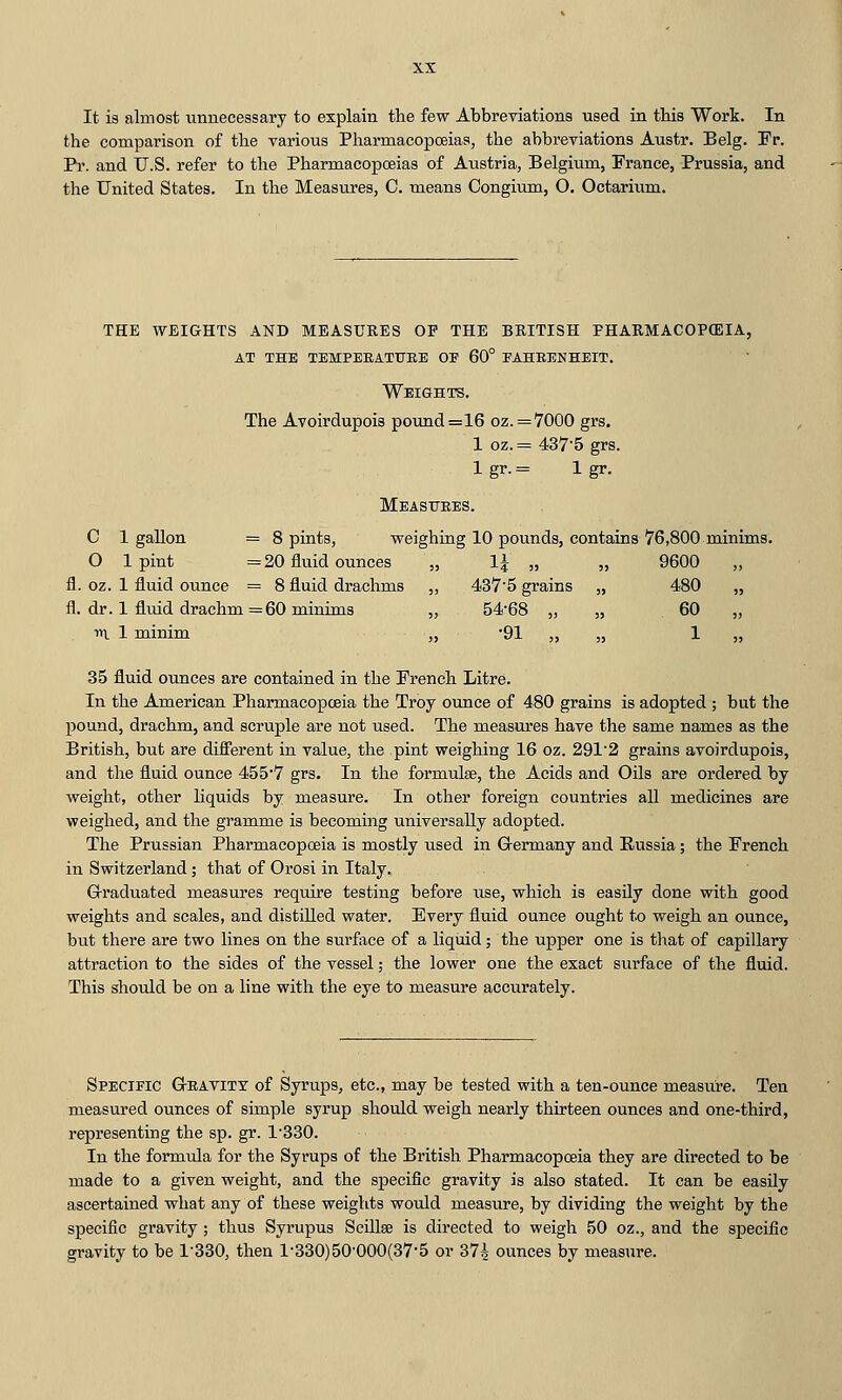 It is almost unnecessary to explain the few Abbreviations used in tbis Work. In the comparison of the various Pharmacopoeias, the abbreviations Austr. Belg. Fr. Pr. and U.S. refer to the Pharmacopoeias of Austria, Belgium, France, Prussia, and the United States. In the Measures, C. means Congium, O. Octarium. THE WEIGHTS AND MEASURES OP THE BEITISH PHARMACOPOEIA, at the tempeeatttre oe 60° fahrenheit. Weights, The Avoirdupois pound=16 oz. =7000 grs. 1 oz. = 4375 grs. 1 gr. = 1 gr. Measitees. C 1 gallon = 8 pints, weighing 10 pounds, contains 76,800 minims. O Ipint =20 fluid ounces „ l^ „ „ 9600 fl. oz. 1 fluid ounce = 8 fluid drachms „ 437*5 grains „ 480 „ fl. dr. 1 flmd drachm =60 minims „ 54'68 „ „ 60 „ n 1 minim „ -91 „ „ 1 „ 35 fluid ounces are contained in the French Litre. In the American Pharmacopoeia the Troy ounce of 480 grains is adopted ; but the pound, drachm, and scruple are not used. The measures have the same names as the British, but are difi'erent in value, the pint weighing 16 oz. 2912 grains avoirdupois, and the fluid ounce 455'7 grs. In the formulae, the Acids and Oils are ordered by weight, other liquids by measure. In other foreign countries all medicines are weighed, and the gramme is becoming universally adopted. The Prussian Pharmacopoeia is mostly used in G-ermany and Russia; the French in Switzerland; that of Orosi in Italy. Graduated measures require testing before use, which is easily done with good weights and scales, and distUled water. Every fluid ounce ought to weigh an ounce, but there are two lines on the surfiice of a liquid; the upper one is tliat of capillary attraction to the sides of the vessel; the lower one the exact surface of the fluid. This should be on a line with the eye to measure accurately. Specieic G-eavity of Syrups, etc., may be tested with a ten-ounce measure. Ten measured ounces of simple syrup should weigh nearly thirteen ounces and one-third, representing the sp. gr. 1-330. In the formula for the Syrups of the British Pharmacopoeia they are directed to be made to a given weight, and the specific gravity is also stated. It can be easily ascertained what any of these weights would measure, by dividing the weight by the specific gravity; thus Syrupus Scillee is directed to weigh 50 oz., and the specific gravity to be 1-330, then l-330)50'000(37-5 or 374 ounces by measure.