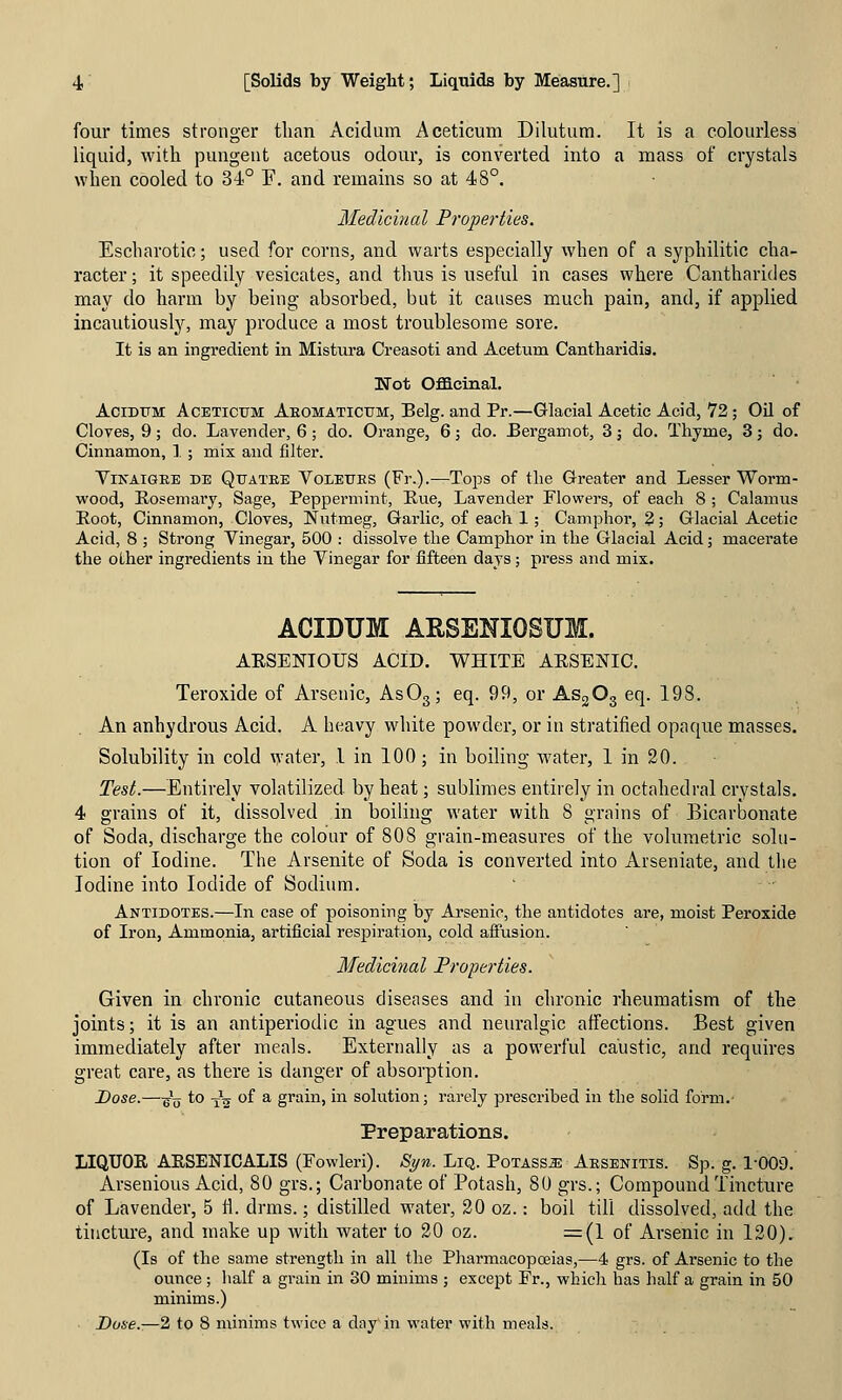 four times stronger than Acidum Aceticum Dilutum. It is a colourless liquid, with pungent acetous odour, is converted into a mass of crystals when cooled to 34° F. and remains so at 48°. Medicinal Properties. Escharotio; used for corns, and warts especially when of a syphilitic cha- racter ; it speedily vesicates, and thus is useful in cases where Cantharides may do harm by being absorbed, but it causes much pain, and, if applied incautiously, may produce a most troublesome sore. It is an ingredient in Mistura Creasoti and Acetum Cantharidis. Wot Oflacinal. AciBUM Aceticum Aeomaticum, Belg. and Pr.—Glacial Acetic Acid, 72; Oil of Cloves, 9; do. Lavender, 6; do. Orange, 6; do. Bergamot, 3; do. Thyme, 3 j do. Cinnamon, 1.; mix and filter. ViKAiGEE DE QxJATEE VoLETTES (Fr.).—To^Ds of tlic Greater and Lesser Worm- wood, Rosemary, Sage, Peppermint, Eue, Lavender Flowers, of each 8 ; Calamus Root, Cinnamon, Cloves, Nutmeg, Garlic, of each 1 ; Camphor, 2; Glacial Acetic Acid, 8 ; Strong Vinegar, 500 : dissolve the Camphor in the Glacial Acid; macerate the other ingredients in the Vinegar for fifteen days; press and mix. ACIDUM AESENIOSUM. ARSENIOUS ACID. WHITE ARSENIC. Teroxide of Arsenic, AsOg; eq. 99, or ASgOg eq. 198. An anhydrous Acid. A heavy white powder, or in stratified opaque masses. Solubility in cold water, 1 in 100; in boiling w^ater, 1 in 20. Test.—Entirely volatilized by heat; sublimes entirely in octahedral crystals. 4 grains of it, dissolved in boiling water with 8 grains of Bicarbonate of Soda, discharge the colour of 808 grain-measures of the vohimetric solu- tion of Iodine. The Arsenite of Soda is converted into Arseniate, and the Iodine into Iodide of Sodium. Antidotes.—In case of poisoning by Arsenic, the antidotes are, moist Peroxide of Iron, Ammonia, artificial respiration, cold affusion. Medicinal Properties. Given in chronic cutaneous diseases and in chronic rheumatism of the joints; it is an antiperiodic in agues and neuralgic affections. Best given immediately after meals. Externally as a powerful caustic, and requires great care, as there is danger of absorption. Dose.—^\j to -jg of a grain, in solution; rarely prescribed in the solid form.- Preparations. LIQUOR ARSENICALIS (Fowleri). Syn. LiQ. PoTASsas Aesenitis. Sp. g. 1-009. Arsenious Acid, 80 grs.; Carbonate of Potash, 80 grs.; Compound Tincture of Lavender, 5 ti. drms.; distilled water, 20 oz.: boil till dissolved, add the tincture, and make up with water to 20 oz. =(1 of Arsenic in 120), (Is of the same strength in all the PharmacopcEias,—4 grs. of Arsenic to the ounce ; lialf a grain in 30 minims ; except Fr., which has half a grain in 50 minims.) Dose.—2 to 8 minims twice a clay in water with meals.