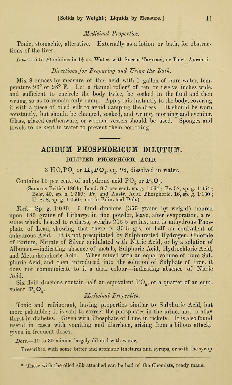 Medicinal Properties. Tonic, stomachic, alterative. Externally as a lotion or bath, for obstruc- tions of the liver. Dose.—5 to 20 mininis in li oz. Water, with Snccus Taraxaci, or Tincfc. Aiirantii. Directions for Preparing and Using the Bath. jNIix 8 ounces by measure of this acid with 1 gallon of pnre water, tem- perature 96° or 98° F. Let a flannel roller* of ten or twelve inches wide, and sufficient to ench'cle the body twice, be soaked in the fluid and then wrung, so as to remain only damp. Apply this instantly to the body, covering it with a piece of oiled silk to avoid damping the dress. It should be worn constantly, but should be changed, soaked, and Avrung, morning and evening. Glass, glazed earthenware, or wooden vessels should be used. Sponges and towels to be kept in water to prevent them corroding. ACIDUM PHOSPHORICUM DILUTUM. DILUTED PHOSPHORIC ACID. 3 HOjPOg or HsPO,^ eq. 98, dissolved in water. Contains 10 per cent, of anhydrous acid POg or PgOg. (Same as British 186-i; Lond. 8-7 per cent. sp. g. l-0fi4; Fr. 52, sp. g. 1-454.; Belg. 40, sp. g. 1-350; Pr. and Austr. Acid. Phosplioric. 16, sp. g. 1-130; U. S. 8, sp. g. 1-056; not in Edin. and Dub.) Test.—Sp. g. 1-080. 6 fluid drachms (355 grains by weight) poured upon 180 grains of Litharge in fine powder, leave, after evaporation, a re- sidue which, heated to redness, weighs 215-5 grains, and is anhydrous Phos- phate of Lead, showing that there is 35-5 grs. or half an equivalent of anhydi'ous Acid. It is not precipitated by Sulphuretted Hydrogen, Chloride of Barium, Nitrate of Silver acidulated with Nitric Acid, or by a solution of Albumen—indicating absence of metals, Sulphuric Acid, Hydrochloric Acid, and Metaphosphoric Acid. When mixed with an equal volume of pure Sul- phuric Acid, and then introduced into the solution of Sulphate of Iron, it does not communicate to it a dark colour—indicating absence of Nitric Acid. Six fluid drachms contain half an equivalent P0-, or a quarter of an equi- valent PoOj. Medicinal Properties. Tonic and refi-igerant, having properties similar to Sulphuric Acid, but more palatable; it is said to correct the phosphates in the urine, and to allay thirst in diabetes. Given with Phosphate of Lime in rickets. It is also found useful in cases with vomiting and diarrhoBa, arising from a bilious attack; given in frequent doses. Dose.—10 to 30 minims largely diluted with water. Prescribed with some bitter and aromatic tinctures and syrups, or with the syrup * These with the oiled silk attached can be had of the Chemists, ready made.