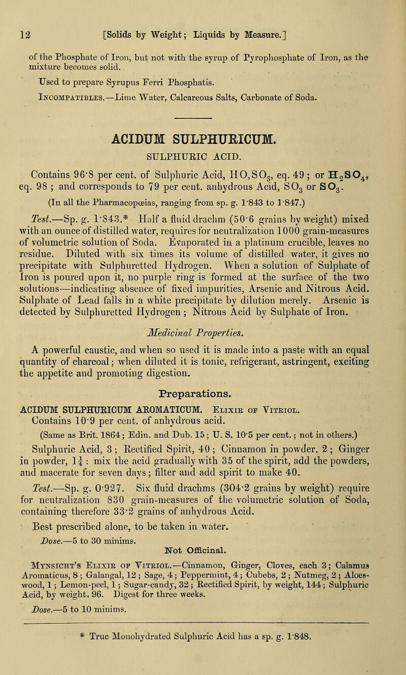 of the Phosphate of Iron, but not with the syrup of Pyrophosphate of Iron, as the mixture becomes soUd. Used to prepare Syrupus Ferri Phosphatis. Incompatibles.—Lime Water, Calcareous Salts, Carbonate of Soda. ACIDUM SULPHUEICUM. SULPHURIC ACID. Contains 96'8 per cent, of Sulphuric Acid, HO,SOg, eq. 49 ; or HgSO^, eq. 98 ; and corresponds to 79 per cent, anhydrous Acid, SOg or SO3. (In all the Pharmacopcsias, ranging from sp. g. 1'843 to 1 •847.) Test.—Sp. g. l'S43.* Half a fluid drachm (506 grains by weight) mixed with an ounce of distilled water, requires for neutralization 1000 grain-measures of volumetric solution of Soda. Evaporated in a platinum crucible, leaves no residue. Diluted with six times its volume of distilled water, it gives no precipitate with Sulphuretted Hydrogen. When a solution of Sulphate of Iron is poured upon it, no purple ring is formed at the surface of the two solutions—indicating absence of fixed impurities. Arsenic and Nitrous Acid. Sulphate of Lead falls in a white precipitate by dilution merely. Arsenic is detected by Sulphuretted Hydrogen ; Nitrous Acid by Sulphate of Iron, Medicinal Properties, A powerful caustic, and when so used it is made into a paste with an equal quantity of cliarcoal; when diluted it is tonic, refrigerant, astringent, exciting the appetite and promoting digestion. Preparations. ACIDUM SULPHURICTJM AEOMATICUM. Eiixm of Vitriol. Contains 10'9 per cent, of anhydrous acid. (Same as Brit. 1864; Edin. and Dub. 15; U. S. 10'5 per cent.; not in others.) Sulphuric Acid, 3 ; Eectified Spirit, 40 ; Cinnamon in powder, 2 ; Gringer in powder, \\ : mix the acid gradually with 35 of the spirit, add the powders, and macerate for seven days; filter and add spirit to make 40. Test.—Sp. g. 0'927. Six fluid drachms (304'2 grains by weight) require for neutralization 830 grain-measures of the volumetric solution of Soda, containing therefore 332 grains of anhydrous Acid. Best prescribed alone, to be taken in water. Dose.—5 to 30 minims. Not Officinal. Mtnsicht's Elixie op Viteiol.—Cinnamon, Ginger, Cloves, each 3; Calamus Aromaticus, 8; Galangal, 12 ; Sage, 4; Peppermint, 4; Cubebs, 2; Nutmeg, 2 ; Aloes- wood, 1; Lemon-peel, 1; Sugar-candy, 32; Rectified Spirit, by weight, 144; Sulphuric Acid, by weight, 96. Digest for three weeks. Dose.—5 to 10 minims. * True Monohydrated Sulphuric Acid has a sp. g. 1'848.