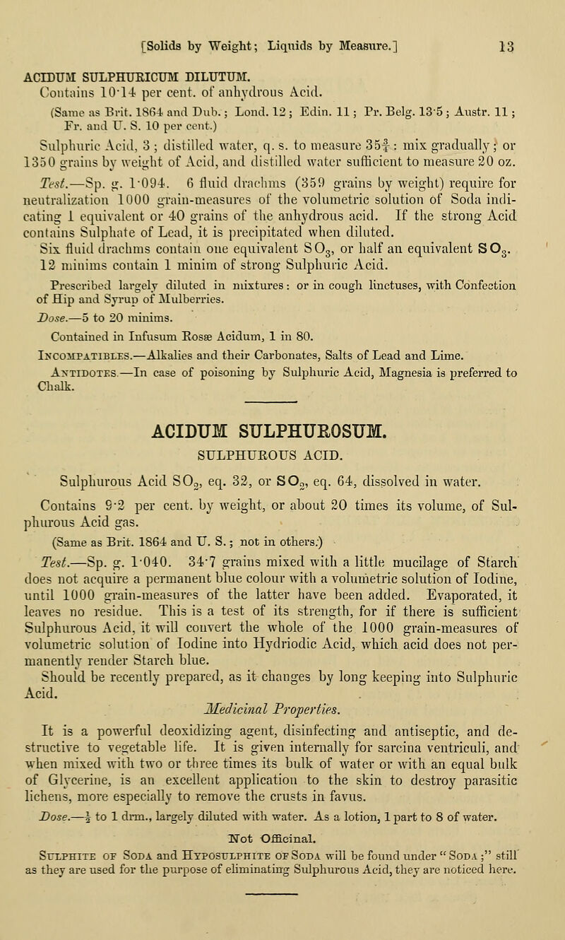 ACrDUM SULPHUKICUM DILUTUM. Contains 10'1-i per cent, of anbytlious Acid. (Same as Brit. 1864 and Dub.; Lond. 12 ; Edin. 11; Pr. Belg. 135 ; Austr. 11; Fr. aud U. S. 10 per cent.) Sulphuric Acid, 3 ; distilled Avater, q. s. to measure 35f : mix gradually ; or 1350 grains by weight of Acid, and distilled water sufficient to measure 20 oz. Test.—Sp. g. 1'094. 6 fluid drachms (359 grains by weight) require for neutralization 1000 grain-measures of the volumetric solution of Soda indi- cating i equivalent or 40 grains of the anhydrous acid. If the strong Acid contains Sulphate of Lead, it is precipitated when diluted. Six. fluid drachms contain one equivalent SO3, or half an equivalent SOo. 12 minims contain 1 minim of strong Sulphuric Acid. Prescribed largely diluted in mixtures: or in cough linctuses, with Confection of Hip and Syrup of Mulbei-ries. Dose.—5 to 20 minims. Contained in Infusum Eosse Acidum, 1 in 80. iNCOirPATiBLES.—Alkalies and their Carbonates, Salts of Lead and Lime. Antidotes.—In case of poisoning by Sulphuric Acid, Magnesia is preferred to Chalk. ACIDUM SULPHUROSUM. SULPHUROUS ACID. Sulphurous Acid SOo, eq. 32, or SOo, eq. 64, dissolved in water. Contains 9-2 per cent, by weight, or about 20 times its volume, of Sul- phurous Acid gas. (Same as Brit. 1864 and U. S.; not in others.) Test.—Sp. g. 1-040. 34-7 grains mixed with a little mucilage of Starch does not acquire a permanent blue colour with a vohimetric solution of Iodine, until 1000 gi'ain-measures of the latter have been added. Evaporated, it leaves no residue. This is a test of its strength, for if there is sufficient Sulphurous Acid, it wiU convert the whole of the 1000 grain-measures of volumetric solution of Iodine into Hydriodic Acid, which acid does not per- manently render Starch blue. Should be recently prepared, as it changes by long keeping into Sulphuric Acid. Medicinal Properties. It is a powerful deoxidizing agent, disinfecting and antiseptic, and de- structive to vegetable life. It is given internally for sarcina ventriculi, and when mixed with two or three times its bulk of water or with an equal bulk of Glycerine, is an excellent application to the skin to destroy parasitic lichens, more especially to remove the crusts in favus. Dose.—\ to 1 dnn., largely diluted with water. As a lotion, Ipart to 8 of water. Not Ofl&cinal. Sulphite or Soda and Htpostjlphite or Soda will be found under Soda ; still' as they are used for the purpose of ehminatirrg Sulphurous Acid, they ai'e noticed here.