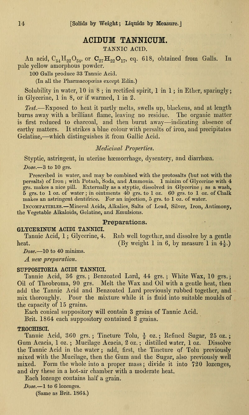 ACIDUM TANNICUM. TANNIC ACID. An acid, Csj^^HogOgj^, or CoyHggOj^, eq. 618, obtained from Galls. In pale yellow amorphous powder. 100 Galls produce 33 Tannic Acid. (In all the PharmacopcEias except Edin.) Solubility in water, 10 in 8 ; in rectified spirit, 1 in 1; in Ether, sparingly; in Glycerine, 1 in 8, or if warmed, 1 in 2. Test.—Exposed to heat it partly melts, swells up, blackens, and at length burns away with a brilliant flame, leaving no residue. The organic matter is first reduced to charcoal, and then burnt away—indicating absence of earthy matters. It strikes a blue colour with persalts of iron, and precipitates Gelatine,—which distinguishes it from Gallic Acid. Medicinal Properties. Styptic, astringent, in uterine haemorrhage, dysentery, and diarrhoea. I>ose.—3 to 10 grs. Prescribed in water, and may be combined with the protosalts (but not with the persalts) of Iron; with Potash, Soda, and Ammonia. 1 minim of Glycerine with 4 grs. makes a nice pill. Externally as a styptic, dissolved in Glycerine ; as a wash, 5 grs. to 1 oz. of water; in ointments 40 grs. to 1 oz. 60 grs. to 1 oz. of Chalk makes an astringent dentifrice. Eor an injection, 5 grs. to 1 oz. of water. Incompatibles.—Mineral Acids, Alkalies, Salts of Lead, Silver, Iron, Antimony, the Vegetable Alkaloids, Gelatine, and Emulsions. Preparations. glyceeintjm: acibi tannioi. Tannic Acid, 1; Glycerine, 4. Eub well together, and dissolve by a gentle heat. (By weight 1 in 6, by measure 1 in 4^.) Dose.—10 to 40 minims. A. new preparation. SUPPOSITOEIA ACIDI TANNICI. Tannic Acid, 36 grs.; Benzoated Lard, 44 grs.; White Wax, 10 grs.; Oil of Theobroma, 90 grs. Melt the Wax and Oil with a gentle heat, then add the Tannic Acid and Benzoated Lard previously rubbed together, and mix thoroughly. Pour the mixture while it is fluid into suitable moulds of the capacity of 15 grains. Each conical suppository will contain 3 grains of Tannic Acid. Brit. 1864 each suppository contained 2 grains. TROCmSCI. Tannic Acid, 360 grs. ; Tincture Tolu, \ oz.; Eefined Sugar, 25 oz. ; Gum Acacia, 1 oz. ; Mucilage Acacia, 2 oz.; distilled water, 1 oz. Dissolve the Tannic Acid in the water; add, first, the Tincture qf Tolu previously mixed with the Mucilage, then the Gum and the Sugar, also previously well mixed. Form the whole into a proper mass; divide it into 720 lozenges, and dry these in a hot-air chamber with a moderate heat. Each lozenge contains half a grain. Dose.—1 to 6 lozenges. (Same as Brit. 1864.)