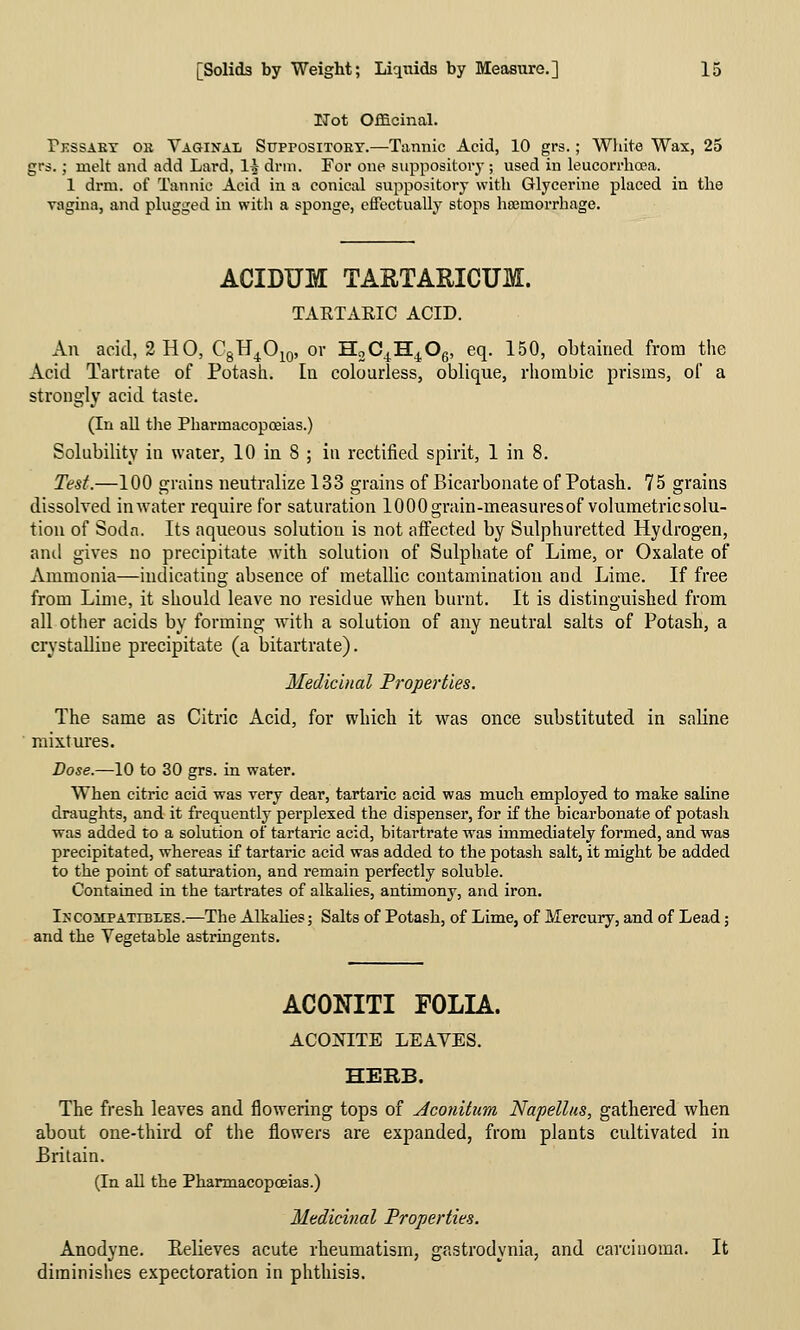 ITot Officinal. Pessaet ok Yaginal Suppositoey.—Tannic Acid, 10 grs.; White Wax, 25 grs.; melt and add Lard, 1^- drm. For one suppository ; used in leucorrhosa. 1 drm. of Tannic Acid in a conical suppository with Glycerine placed in the vagina, and plugged in with a sponge, effectually stops hffimorrhage. ACIDUM TARTARICUm. TAKTAEIC ACID. An acid, 2 HO, CgH^O^o, or HoC^^H^Og, eq. 150, obtained from the Acid Tartrate of Potash. In colourless, oblique, rhombic prisms, oC a strongly acid taste. (In all the Pharmacopoeias.) Solubility in water, 10 in 8 ; in rectified spirit, 1 in 8. Test.—100 grains neutralize 133 grains of Bicarbonate of Potash. 75 grains dissolved in water require for saturation lOOOgrain-measuresof volumetricsolu- tiou of Soda. Its aqueous solution is not affected by Sulphuretted Hydrogen, and gives no precipitate with solution of Sulphate of Lime, or Oxalate of Ammonia—indicating absence of metallic contamination and Lime. If free from Lime, it should leave no residue when burnt. It is distinguished from all other acids by forming wnth a solution of any neutral salts of Potash, a crystalline precipitate (a bitartrate). Medicinal Froperties. The same as Citric Acid, for which it was once substituted in saline mixtures. Dose.—10 to 30 grs. in water. When citric acid was very dear, tartaric acid was much employed to make saline draughts, and it frequently perplexed the dispenser, for if the bicarbonate of potash was added to a solution of tartaric acid, bitartrate was immediately formed, and was precipitated, whereas if tartaric acid was added to the potash salt, it might be added to the point of saturation, and remain perfectly soluble. Contained in the tartrates of alkalies, antimony, and iron. In COMPATIBLES.—The Alkahes; Salts of Potash, of Lime, of Mercury, and of Lead; and the Vegetable astringents. ACONITI FOLIA. ACONITE LEAVES. HERB. The fresh leaves and flowering tops of Aconitum Napellus, gathered when about one-third of the flowers are expanded, from plants cultivated in Britain. (In all the Pharmacopceias.) Medicinal Properties. Anodyne. Eelieves acute rheumatism, gastrodynia, and carcinoma. It diminishes expectoration in phthisis.