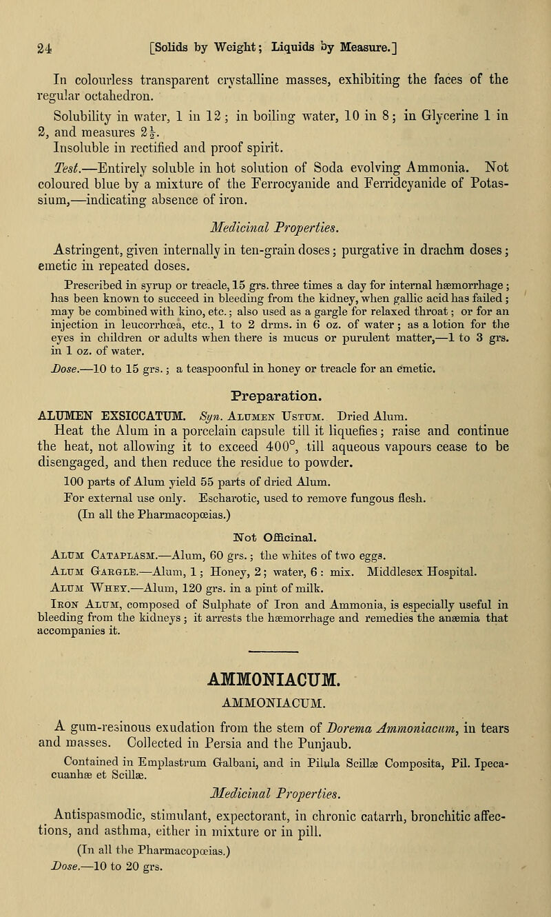In colourless transparent crystalline masses, exhibiting the faces of the regular octahedron. Solubility in water, 1 in 12; in boiling water, 10 in 8; in Glycerine 1 in 2, and measures 2|. Insoluble in rectified and proof spirit. Test.—Entirely soluble in hot solution of Soda evolving Ammonia. Not coloured blue by a mixture of the Ferrocyanide and Ferridcyanide of Potas- sium,—indicating absence of iron. Medicinal Properties. Astringent, given internally in ten-grain doses; purgative in drachm doses; emetic in repeated doses. Prescribed in syrup or treacle, 15 grs. three times a day for internal haemorrhage; has been known to succeed in bleeding from the kidney, when gallic acid has failed; may be combined with kino, etc.; also used as a gargle for relaxed throat; or for an injection in leucorrhoea, etc., 1 to 2 drms. in 6 oz. of water; as a lotion for tlie eyes in children or adults when there is mucus or purulent matter,—1 to 3 grs. in 1 oz. of water. JDose.—10 to 15 grs.; a teaspoonful in honey or treacle for an emetic. Preparation. ALUMEN EXSICCATUM. Si/n. Alumen Ustxjm. Dried Alum. Heat the Alum in a porcelain capsule till it liquefies; raise and continue the heat, not allowing it to exceed 400°, till aqueous vapours cease to be disengaged, and then reduce the residue to powder. 100 parts of Alum yield 55 parts of dried Alum. Por external use only. Escharotic, used to remove fungous flesh. (In all the Pharmacopoeias.) Uot Officinal. Alum Cataplasm.—Alum, 60 grs.; the whites of two eggs. Alum G-arglE.—Alum, 1; Honey, 2; water, 6 : mix. Middlesex Hospital. Alum Whey.—Alum, 120 grs. in a pint of milk. Iron Alum, composed of Sulphate of Iron and Ammonia, is especially useful in bleeding from the kidneys; it arrests the haemorrhage and remedies the anaemia that accompanies it. AMMONIACUM. AMMONIACUM. A gum-resinous exudation from the stem of Dorema Ammoniacum, in tears and masses. Collected in Persia and the Punjaub. Contained in Emplastrum Gralbani, and in Pilula SciUse Composita, Pil. Ipeca- cuanhas et Scillae. 3Iedicinal Properties. Antispasmodic, stimulant, expectorant, in chronic catarrh, bronchitic affec- tions, and asthma, either in mixture or in pill. (In all tlie Pharmacopoeias.) Bose.—lO to 20 grs.