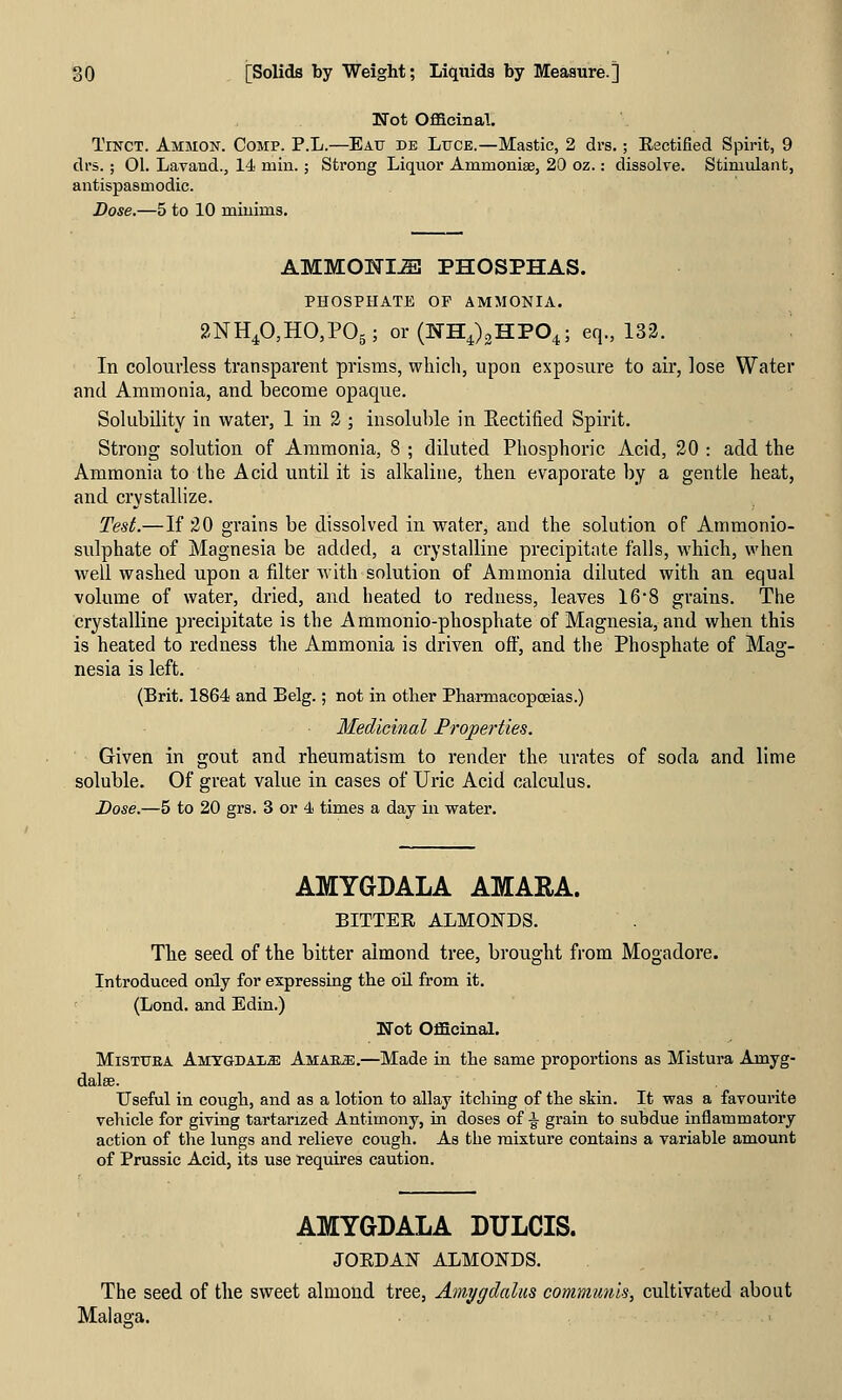 Not Officinal. TiNCT. Ammon. Comp. P.L.—Eau de LtrcE.—Mastic, 2 drs. ; Eectified Spirit, 9 di's.; 01. Lavand., 14 miu.; Strong Liquor Ammoniae, 20 oz.: dissolye. Stimulant, antispasmodic. Dose.—5 to 10 minims. AMMOIiri^ PHOSPHAS. PHOSPHATE OF AMMONIA. 2NH40,HO,P05; or(WH4)2HP04; eq., 132. In colourless transparent prisms, which, upon exposure to air, lose Water and Ammonia, and become opaque. Solubility in water, 1 in 2 ; insoluble in Eectified Spirit. Strong solution of Ammonia, 8 ; diluted Phosphoric Acid, 20 : add the Ammonia to the Acid until it is alkaline, then evaporate by a gentle heat, and crystallize. Test.—If 20 grains be dissolved in water, and the solution of Ammonio- sulphate of Magnesia be added, a crystalline precipitate falls, which, when well washed upon a filter Avith solution of Ammonia diluted with an equal volume of water, dried, and heated to redness, leaves 16*8 grains. The crystalline precipitate is the Ammonio-phosphate of Magnesia, and when this is heated to redness the Ammonia is driven off, and the Phosphate of Mag- nesia is left. (Brit. 1864 and Belg.; not in other Pharmacopoeias.) Medicinal Properties. ' Given in gout and rheumatism to render the urates of soda and lime soluble. Of great value in cases of Uric Acid calculus. Dose.—5 to 20 grs. 3 or 4 times a day in water. AMYGDALA AMARA. BITTEE ALMONDS. The seed of the bitter almond tree, brought from Mogadore. Introduced only for expressing the oil from it. (Lond. and Edin.) Not Officinal. MiSTUEA Amygda'LM Amare.—Made in the same proportions as Mistura Amyg- Useful in cough, and as a lotion to allay itching of the skin. It was a favourite vehicle for giving tartarized Antimony, in doses of -g^ grain to subdue inflammatory action of the lungs and relieve cough. As the mixture contains a variable amount of Prussic Acid, its use requires caution. AMYGDALA DULCIS. JORDAN ALMONDS. The seed of the sweet almond tree, Amygdalus communis, cultivated about Malaa-a.