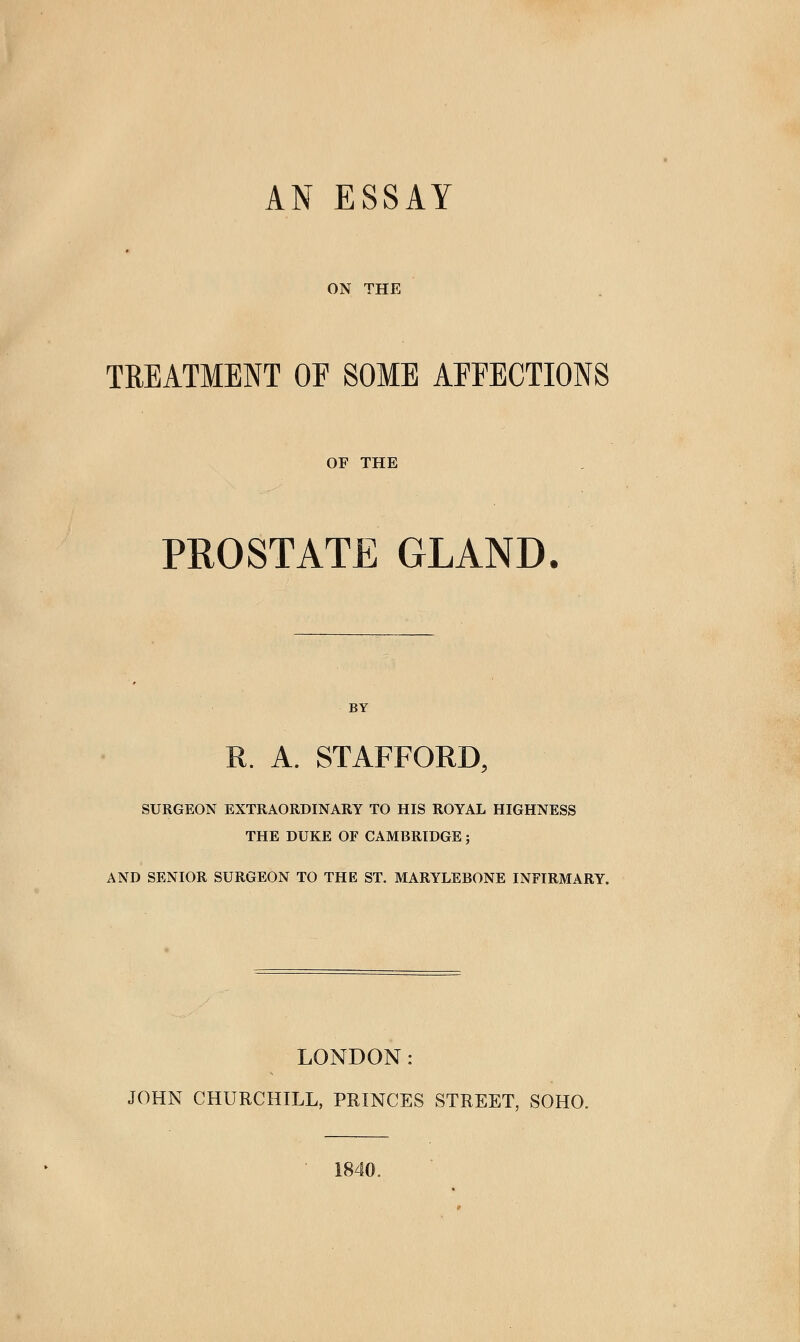 ON THE TREATMENT OF SOME AFFECTIONS OF THE PROSTATE GLAND. BY R. A. STAFFORD, SURGEON EXTRAORDINARY TO HIS ROYAL HIGHNESS THE DUKE OF CAMBRIDGE; AND SENIOR SURGEON TO THE ST. MARYLEBONE INFIRMARY. LONDON: JOHN CHURCHILL, PRINCES STREET, SOHO. 1840.