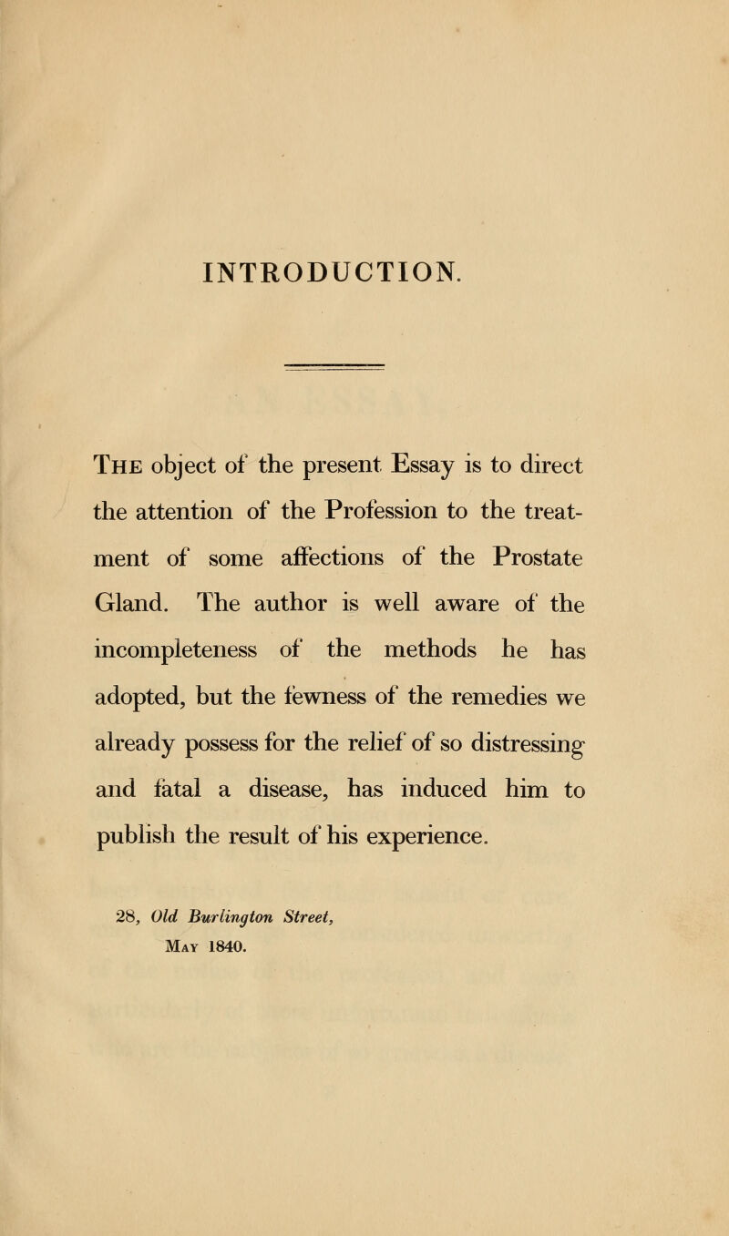 INTRODUCTION. The object of the present Essay is to direct the attention of the Profession to the treat- ment of some affections of the Prostate Gland. The author is well aware of the incompleteness of the methods he has adopted, but the fewness of the remedies we already possess for the relief of so distressing and fatal a disease, has induced him to publish the result of his experience. 28, Old Burlington Street, May 1840.