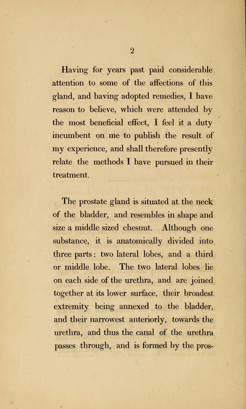 Having for years past paid considerable attention to some of the affections of this gland, and having adopted remedies, I have reason to believe, which were attended by the most beneficial effect, I feel it a duty incumbent on me to publish the result of my experience, and shall therefore presently relate the methods I have pursued in their treatment. The prostate gland is situated at the neck of the bladder, and resembles in shape and size a middle sized chesnut. Although one substance, it is anatomically divided into three parts: two lateral lobes, and a third or middle lobe. The two lateral lobes lie on each side of the urethra, and are joined together at its lower surface, their broadest extremity being annexed to the bladder, and their narrowest anteriorly, towards the urethra, and thus the canal of the urethra passes through, and is formed by the pros-