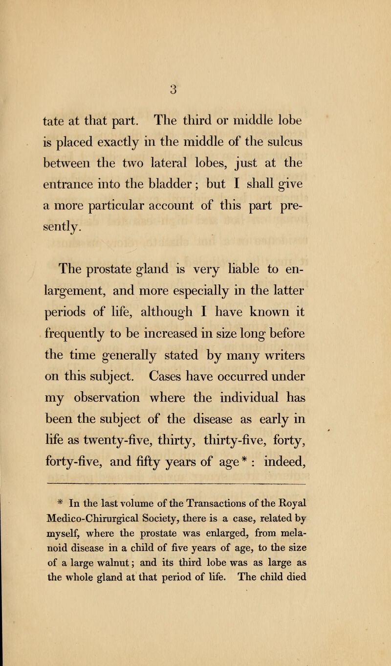 tate at that part. The third or middle lobe is placed exactly in the middle of the sulcus between the two lateral lobes, just at the entrance into the bladder ; but I shall give a more particular account of this part pre- sently. The prostate gland is very liable to en- largement, and more especially in the latter periods of life, although I have known it frequently to be increased in size long before the time generally stated by many writers on this subject. Cases have occurred under my observation where the individual has been the subject of the disease as early in life as twenty-five, thirty, thirty-five, forty, forty-five, and fifty years of age * : indeed, * In the last volume of the Transactions of the Royal Medico-Chirurgical Society, there is a case, related by myself, where the prostate was enlarged, from mela- noid disease in a child of five years of age, to the size of a large walnut; and its third lobe was as large as the whole gland at that period of life. The child died