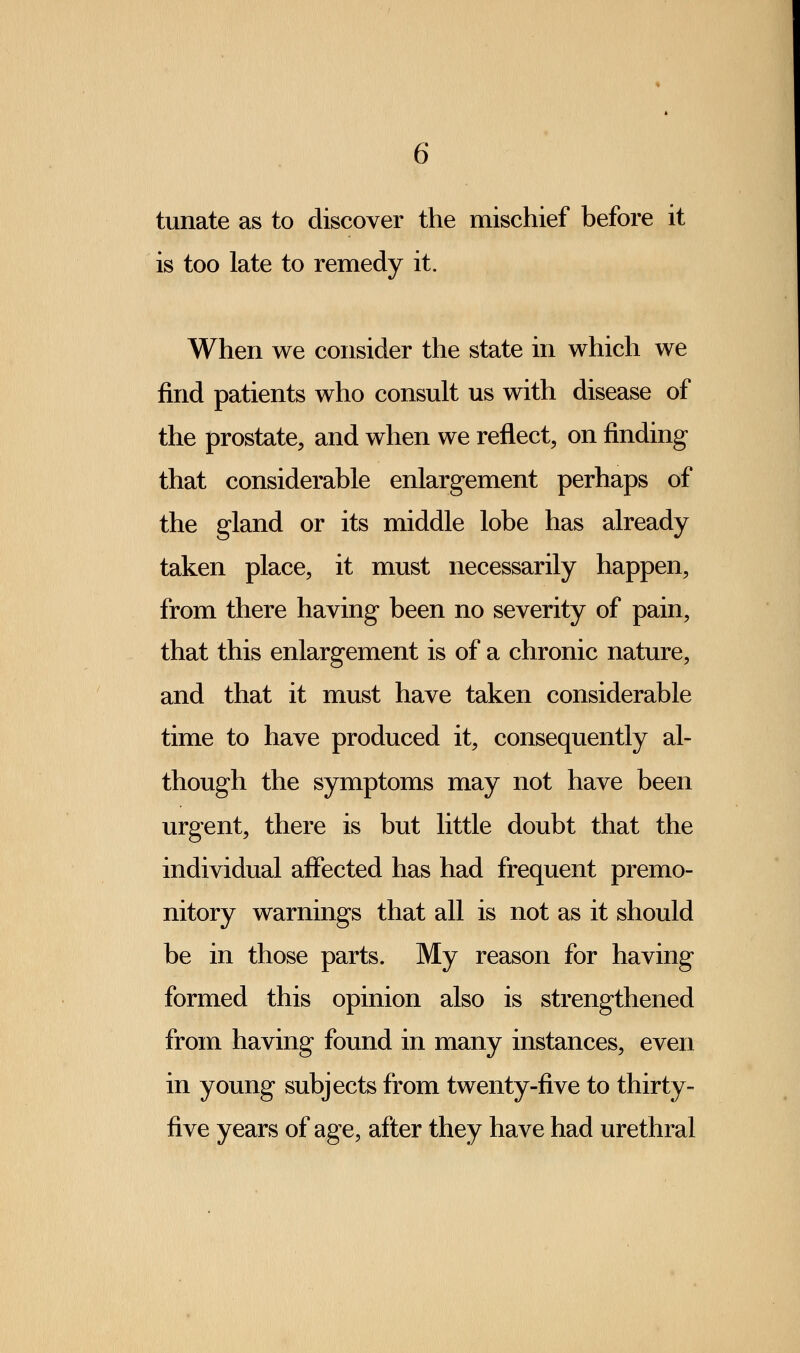 tunate as to discover the mischief before it is too late to remedy it. When we consider the state in which we find patients who consult us with disease of the prostate, and when we reflect, on finding that considerable enlargement perhaps of the gland or its middle lobe has already taken place, it must necessarily happen, from there having been no severity of pain, that this enlargement is of a chronic nature, and that it must have taken considerable time to have produced it, consequently al- though the symptoms may not have been urgent, there is but little doubt that the individual affected has had frequent premo- nitory warnings that all is not as it should be in those parts. My reason for having formed this opinion also is strengthened from having found in many instances, even in young subjects from twenty-five to thirty- five years of age, after they have had urethral