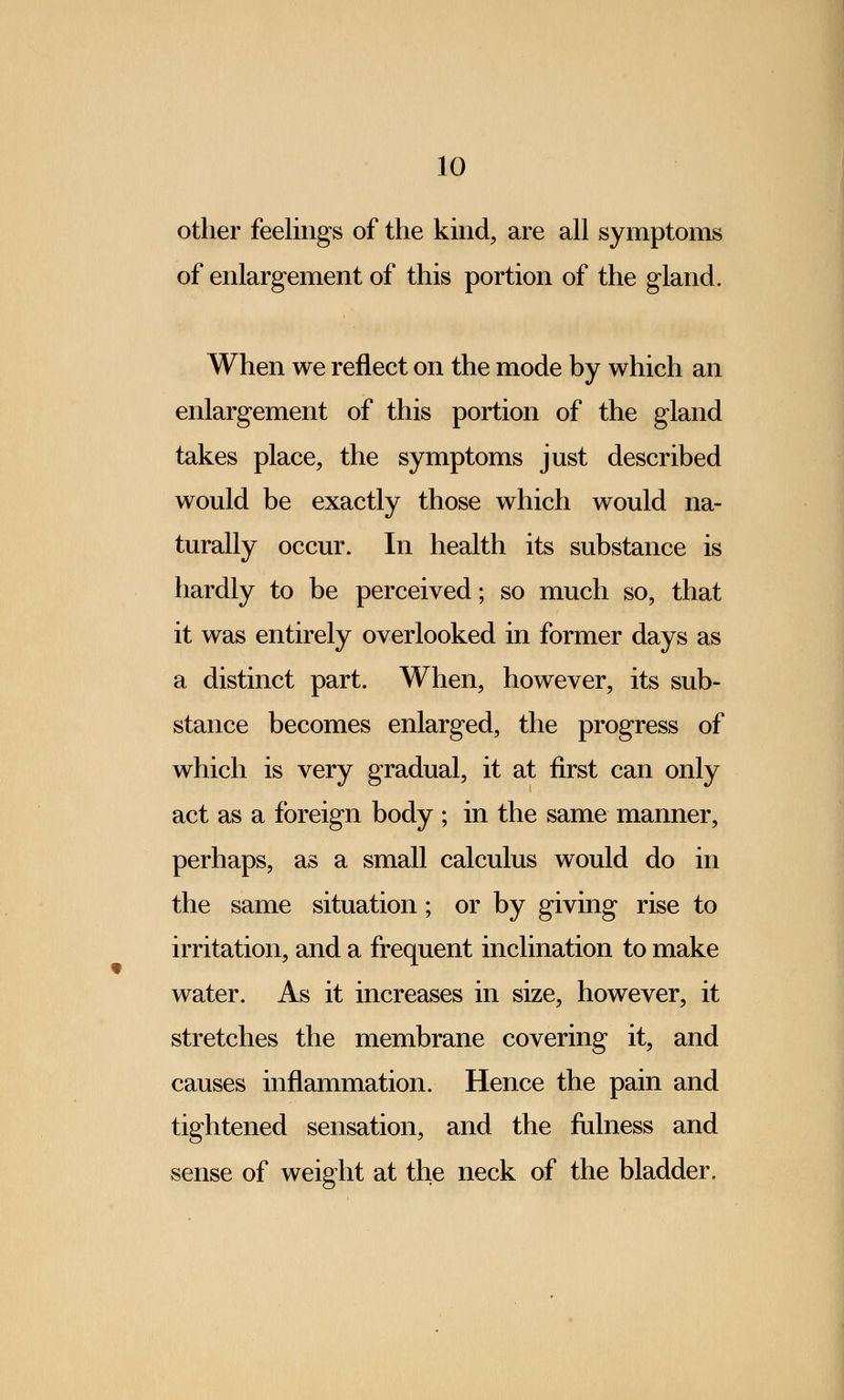 other feelings of the kind, are all symptoms of enlargement of this portion of the gland. When we reflect on the mode by which an enlargement of this portion of the gland takes place, the symptoms just described would be exactly those which would na- turally occur. In health its substance is hardly to be perceived; so much so, that it was entirely overlooked in former days as a distinct part. When, however, its sub- stance becomes enlarged, the progress of which is very gradual, it at first can only act as a foreign body ; in the same manner, perhaps, as a small calculus would do in the same situation; or by giving rise to irritation, and a frequent inclination to make water. As it increases in size, however, it stretches the membrane covering it, and causes inflammation. Hence the pain and tightened sensation, and the fulness and sense of weight at the neck of the bladder.