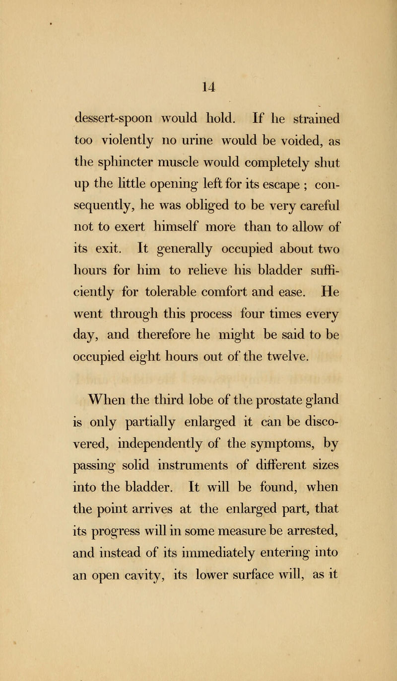 dessert-spoon would hold. If he strained too violently no urine would be voided, as the sphincter muscle would completely shut up the little opening left for its escape ; con- sequently, he was obliged to be very careful not to exert himself more than to allow of its exit. It generally occupied about two hours for him to relieve his bladder suffi- ciently for tolerable comfort and ease. He went through this process four times every day, and therefore he might be said to be occupied eight hours out of the twelve. When the third lobe of the prostate gland is only partially enlarged it can be disco- vered, independently of the symptoms, by passing solid instruments of different sizes into the bladder. It will be found, when the point arrives at the enlarged part, that its progress will in some measure be arrested, and instead of its immediately entering into an open cavity, its lower surface will, as it