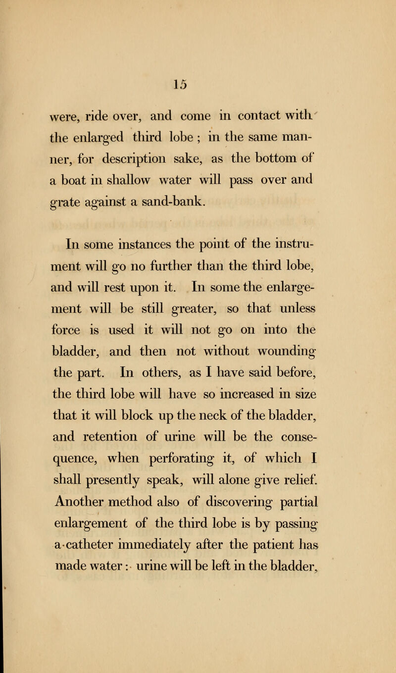 were, ride over, and come in contact with the enlarged third lobe ; in the same man- ner, for description sake, as the bottom of a boat in shallow water will pass over and grate against a sand-bank. In some instances the point of the instru- ment will go no further than the third lobe, and will rest upon it. In some the enlarge- ment will be still greater, so that unless force is used it will not go on into the bladder, and then not without wounding the part. In others, as I have said before, the third lobe will have so increased in size that it will block up the neck of the bladder, and retention of urine will be the conse- quence, when perforating it, of which I shall presently speak, will alone give relief. Another method also of discovering partial enlargement of the third lobe is by passing a-catheter immediately after the patient has made water: urine will be left in the bladder.