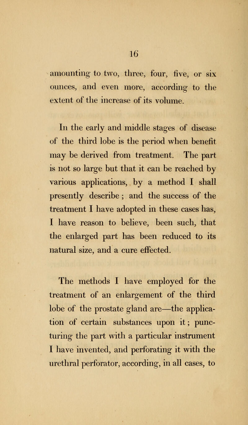 amounting to two, three, four, five, or six ounces, and even more, according to the extent of the increase of its volume. In the early and middle stages of disease of the third lobe is the period when benefit may be derived from treatment. The part is not so large but that it can be reached by various applications, by a method I shall presently describe; and the success of the treatment I have adopted in these cases has, I have reason to believe, been such, that the enlarged part has been reduced to its natural size, and a cure effected. The methods I have employed for the treatment of an enlargement of the third lobe of the prostate gland are—the applica- tion of certain substances upon it; punc- turing the part with a particular instrument I have invented, and perforating it with the urethral perforator, according, in all cases, to