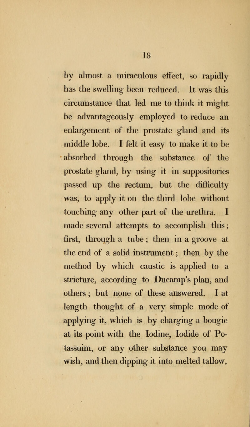 by almost a miraculous effect, so rapidly has the swelling been reduced. It was this circumstance that led me to think it might be advantageously employed to reduce an enlargement of the prostate gland and its middle lobe. I felt it easy to make it to be absorbed through the substance of the prostate gland, by using it in suppositories passed up the rectum, but the difficulty was, to apply it on the third lobe without touching any other part of the urethra. I made several attempts to accomplish this; first, through a tube; then in a groove at the end of a solid instrument; then by the method by which caustic is applied to a stricture, according to Ducamp's plan, and others ; but none of these answered. I at length thought of a very simple mode of applying it, which is by charging a bougie at its point with the Iodine, Iodide of Po- tassuim, or any other substance you may wish, and then dipping it into melted tallow,