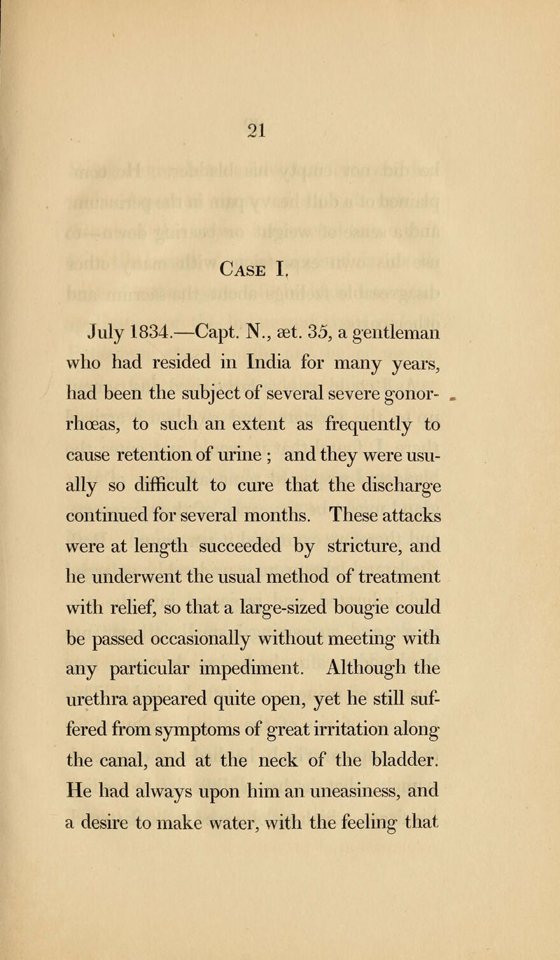 Case If July 1834.—Capt. N., set. 35, a gentleman who had resided in India for many years, had been the subject of several severe gonor- rhoeas, to such an extent as frequently to cause retention of urine ; and they were usu- ally so difficult to cure that the discharge continued for several months. These attacks were at length succeeded by stricture, and he underwent the usual method of treatment with relief, so that a large-sized bougie could be passed occasionally without meeting with any particular impediment. Although the urethra appeared quite open, yet he still suf- fered from symptoms of great irritation along the canal, and at the neck of the bladder. He had always upon him an uneasiness, and a desire to make water, with the feeling that