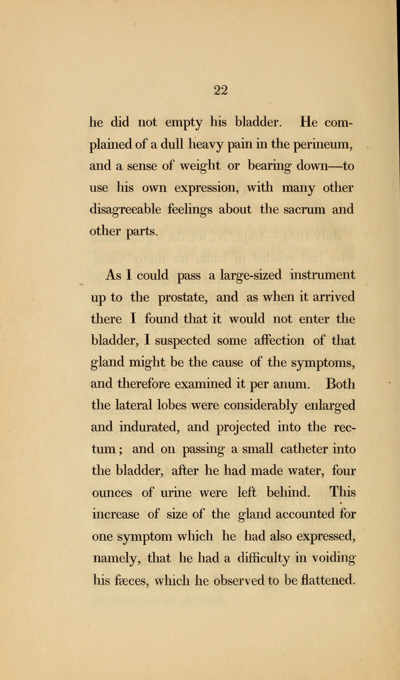 he did not empty his bladder. He com- plained of a dull heavy pain in the perineum, and a sense of weight or bearing down—to use his own expression, with many other disagreeable feelings about the sacrum and other parts. As I could pass a large-sized instrument up to the prostate, and as when it arrived there I found that it would not enter the bladder, I suspected some affection of that gland might be the cause of the symptoms, and therefore examined it per anum. Both the lateral lobes were considerably enlarged and indurated, and projected into the rec- tum ; and on passing a small catheter into the bladder, after he had made water, four ounces of urine were left behind. This increase of size of the gland accounted for one symptom which he had also expressed, namely, that he had a difficulty in voiding his faeces, which he observed to be flattened.