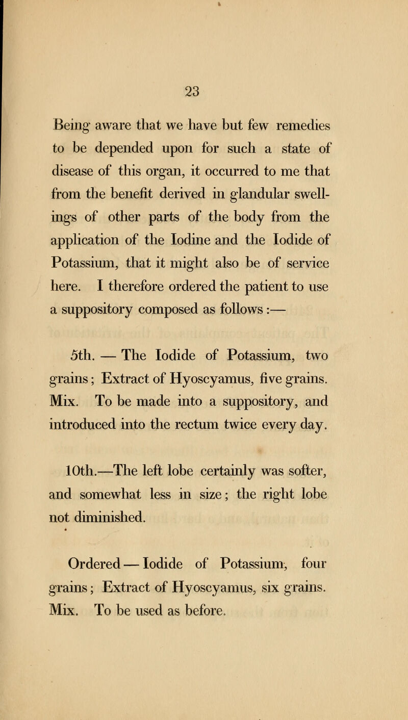 Being aware that we have but few remedies to be depended upon for such a state of disease of this organ, it occurred to me that from the benefit derived in glandular swell- ings of other parts of the body from the application of the Iodine and the Iodide of Potassium, that it might also be of service here. I therefore ordered the patient to use a suppository composed as follows:— 5th. — The Iodide of Potassium, two grains; Extract of Hyoscyamus, five grains. Mix. To be made into a suppository, and introduced into the rectum twice every day. 10th.—The left lobe certainly was softer, and somewhat less in size; the right lobe not diminished. Ordered — Iodide of Potassium, four grains; Extract of Hyoscyamus, six grains. Mix. To be used as before.