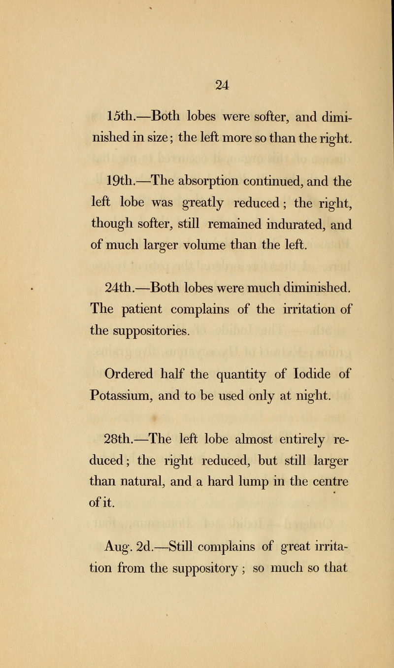 15th.—Both lobes were softer, and dimi- nished in size; the left more so than the right. 19th.—The absorption continued, and the left lobe was greatly reduced; the right, though softer, still remained indurated, and of much larger volume than the left. 24th.—Both lobes were much diminished. The patient complains of the irritation of the suppositories. Ordered half the quantity of Iodide of Potassium, and to be used only at night. 28th.—The left lobe almost entirely re- duced; the right reduced, but still larger than natural, and a hard lump in the centre of it. Aug. 2d.—Still complains of great irrita- tion from the suppository ; so much so that