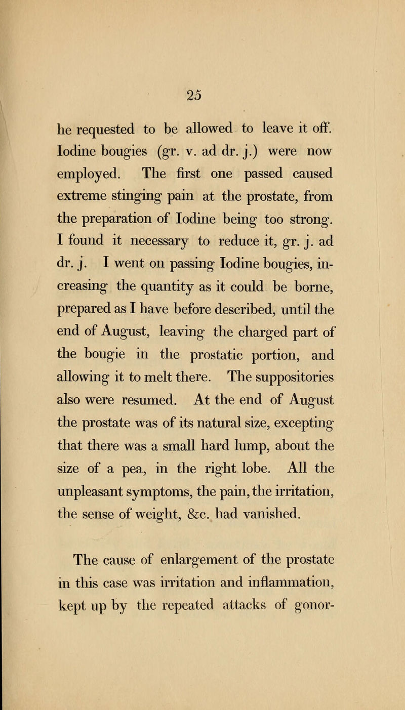 he requested to be allowed to leave it off. Iodine bougies (gr. v. ad dr. j.) were now employed. The first one passed caused extreme stinging pain at the prostate, from the preparation of Iodine being too strong. I found it necessary to reduce it, gr. j. ad dr. j. I went on passing Iodine bougies, in- creasing the quantity as it could be borne, prepared as I have before described, until the end of August, leaving the charged part of the bougie in the prostatic portion, and allowing it to melt there. The suppositories also were resumed. At the end of August the prostate was of its natural size, excepting that there was a small hard lump, about the size of a pea, in the right lobe. All the unpleasant symptoms, the pain, the irritation, the sense of weight, &c. had vanished. The cause of enlargement of the prostate in this case was irritation and inflammation, kept up by the repeated attacks of gonor-