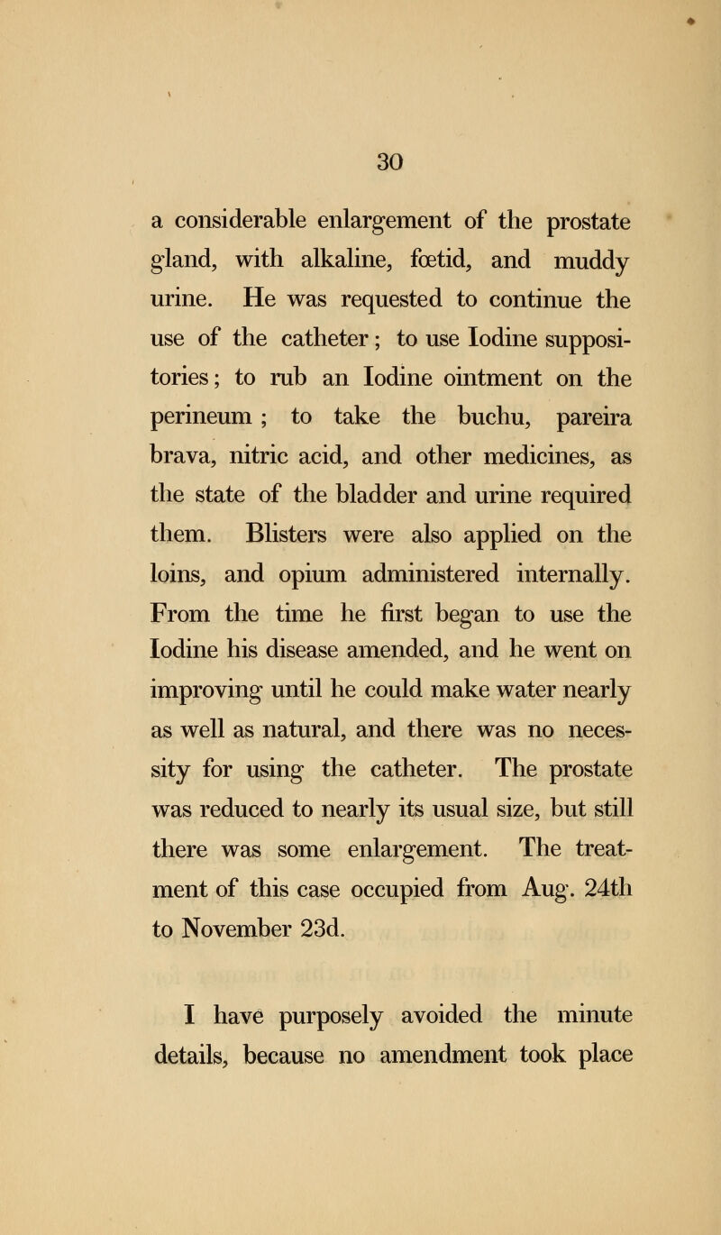 a considerable enlargement of the prostate gland, with alkaline, foetid, and muddy urine. He was requested to continue the use of the catheter; to use Iodine supposi- tories; to rub an Iodine ointment on the perineum; to take the buchu, pareira brava, nitric acid, and other medicines, as the state of the bladder and urine required them. Blisters were also applied on the loins, and opium administered internally. From the time he first began to use the Iodine his disease amended, and he went on improving until he could make water nearly as well as natural, and there was no neces- sity for using the catheter. The prostate was reduced to nearly its usual size, but still there was some enlargement. The treat- ment of this case occupied from Aug. 24th to November 23d. I have purposely avoided the minute details, because no amendment took place
