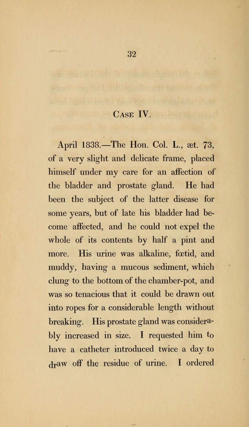 Case IV. April 1838.—The Hon. Col. L., get. 73, of a very slight and delicate frame, placed himself under my care for an affection of the bladder and prostate gland. He had been the subject of the latter disease for some years, but of late his bladder had be- come affected, and he could not expel the whole of its contents by half a pint and more. His urine was alkaline, foetid, and muddy, having a mucous sediment, which clung to the bottom of the chamber-pot, and was so tenacious that it could be drawn out into ropes for a considerable length without breaking. His prostate gland was considera- bly increased in size. I requested him to have a catheter introduced twice a day to draw off the residue of urine. I ordered