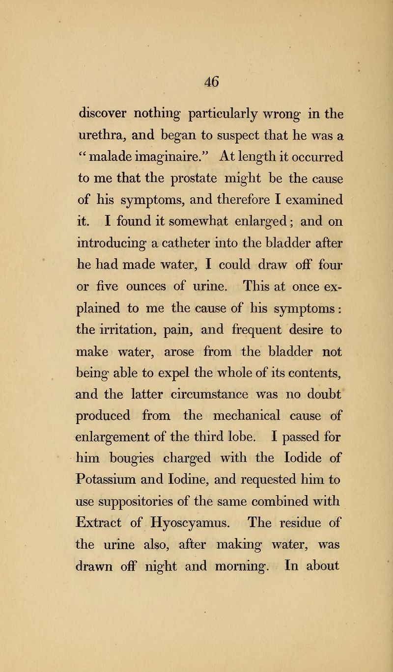 discover nothing particularly wrong in the urethra, and began to suspect that he was a  malade imaginaire. At length it occurred to me that the prostate might be the cause of his symptoms, and therefore I examined it. I found it somewhat enlarged; and on introducing a catheter into the bladder after he had made water, I could draw off four or five ounces of urine. This at once ex- plained to me the cause of his symptoms: the irritation, pain, and frequent desire to make water, arose from the bladder not being able to expel the whole of its contents, and the latter circumstance was no doubt produced from the mechanical cause of enlargement of the third lobe. I passed for him bougies charged with the Iodide of Potassium and Iodine, and requested him to use suppositories of the same combined with Extract of Hyoscyamus. The residue of the urine also, after making water, was drawn off night and morning. In about