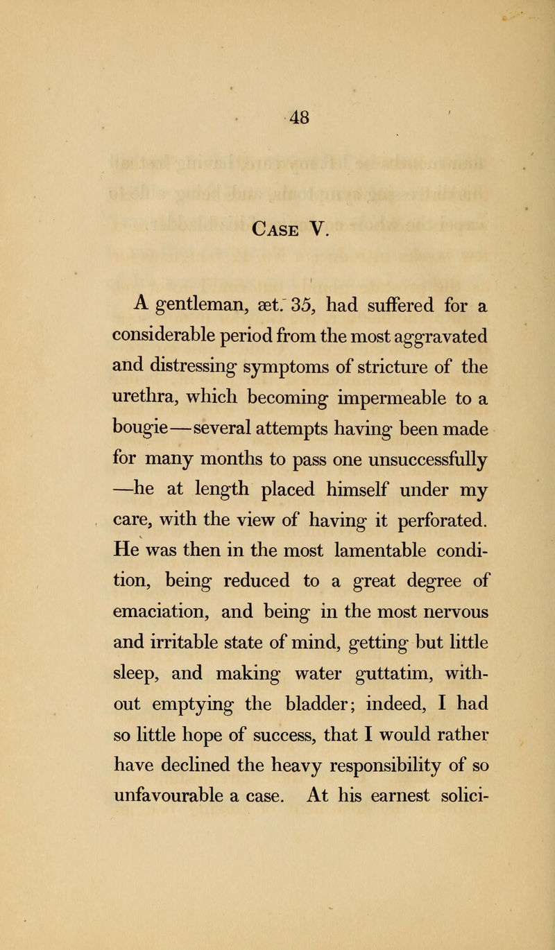 Case V. i A gentleman, set. 35, had suffered for a considerable period from the most aggravated and distressing symptoms of stricture of the urethra, which becoming impermeable to a bougie—several attempts having been made for many months to pass one unsuccessfully —he at length placed himself under my care, with the view of having it perforated. He was then in the most lamentable condi- tion, being reduced to a great degree of emaciation, and being in the most nervous and irritable state of mind, getting but little sleep, and making water guttatim, with- out emptying the bladder; indeed, I had so little hope of success, that I would rather have declined the heavy responsibility of so unfavourable a case. At his earnest solici-