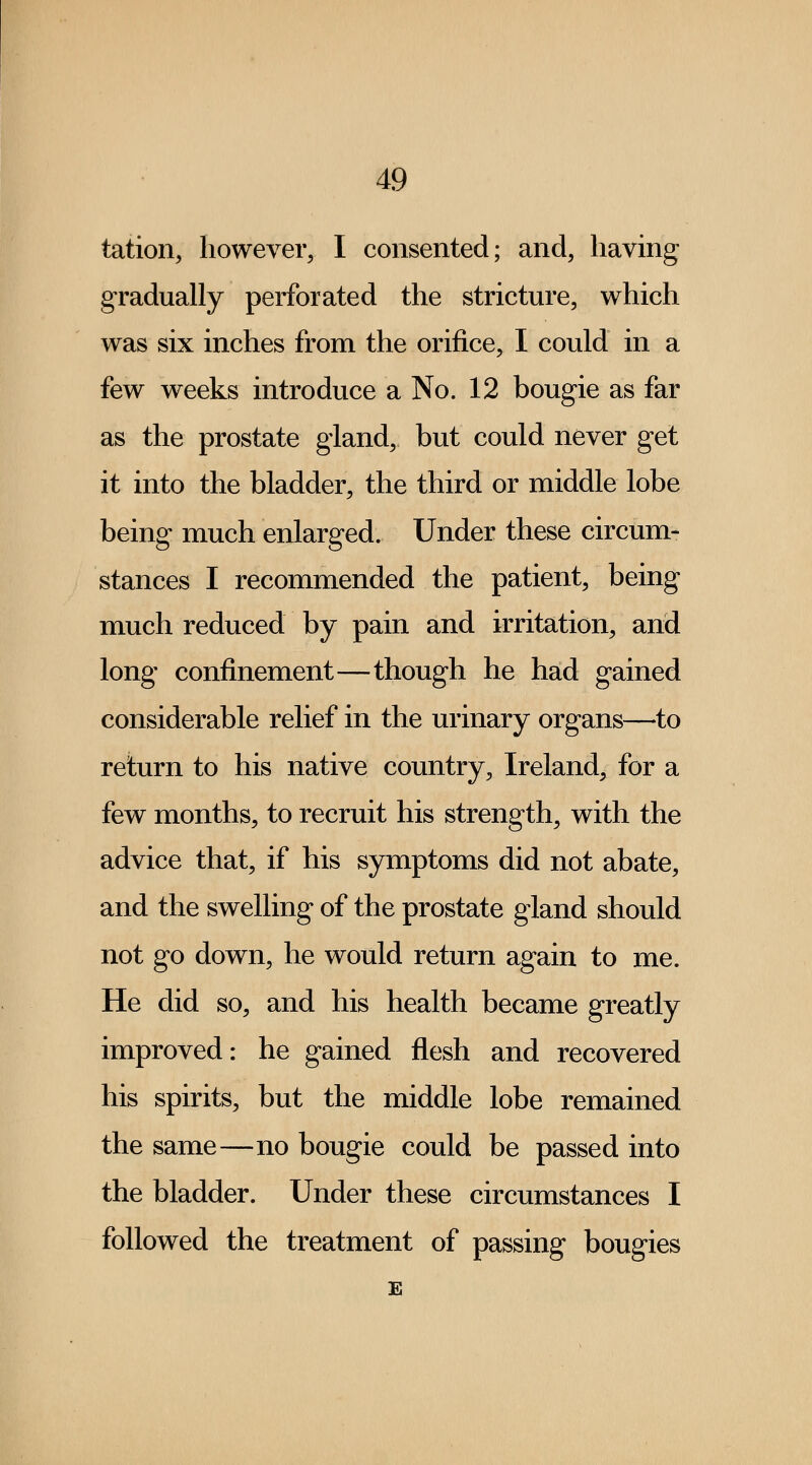 tation, however, I consented; and, having gradually perforated the stricture, which was six inches from the orifice, I could in a few weeks introduce a No. 12 bougie as far as the prostate gland, but could never get it into the bladder, the third or middle lobe being much enlarged. Under these circum- stances I recommended the patient, being much reduced by pain and irritation, and long confinement—though he had gained considerable relief in the urinary organs—to return to his native country, Ireland, for a few months, to recruit his strength, with the advice that, if his symptoms did not abate, and the swelling of the prostate gland should not go down, he would return again to me. He did so, and his health became greatly improved: he gained flesh and recovered his spirits, but the middle lobe remained the same—no bougie could be passed into the bladder. Under these circumstances I followed the treatment of passing bougies E