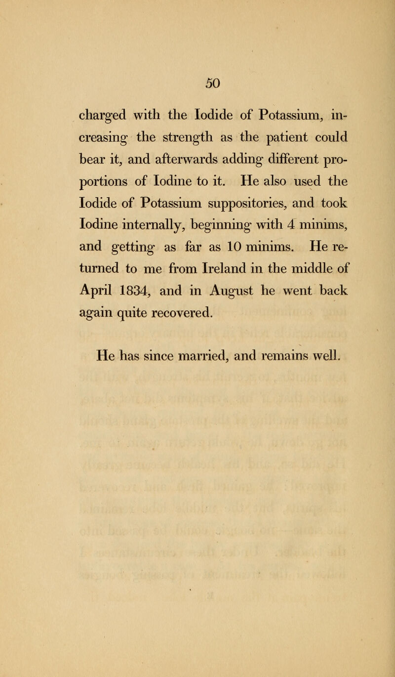 charged with the Iodide of Potassium, in- creasing the strength as the patient could bear it, and afterwards adding different pro- portions of Iodine to it. He also used the Iodide of Potassium suppositories, and took Iodine internally, beginning with 4 minims, and getting as far as 10 minims. He re- turned to me from Ireland in the middle of April 1834, and in August he went back again quite recovered. He has since married, and remains well.