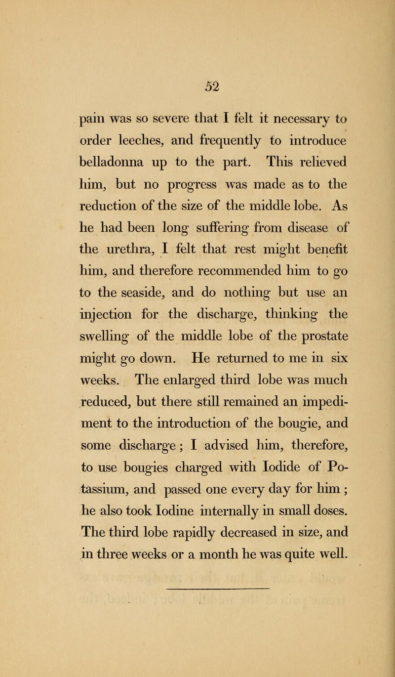 pain was so severe that I felt it necessary to order leeches, and frequently to introduce belladonna up to the part. This relieved him, but no progress was made as to the reduction of the size of the middle lobe. As he had been long suffering from disease of the urethra, I felt that rest might benefit him, and therefore recommended him to go to the seaside, and do nothing but use an injection for the discharge, thinking the swelling of the middle lobe of the prostate might go down. He returned to me in six weeks. The enlarged third lobe was much reduced, but there still remained an impedi- ment to the introduction of the bougie, and some discharge; I advised him, therefore, to use bougies charged with Iodide of Po- tassium, and passed one every day for him ; he also took Iodine internally in small doses. The third lobe rapidly decreased in size, and in three weeks or a month he was quite well.