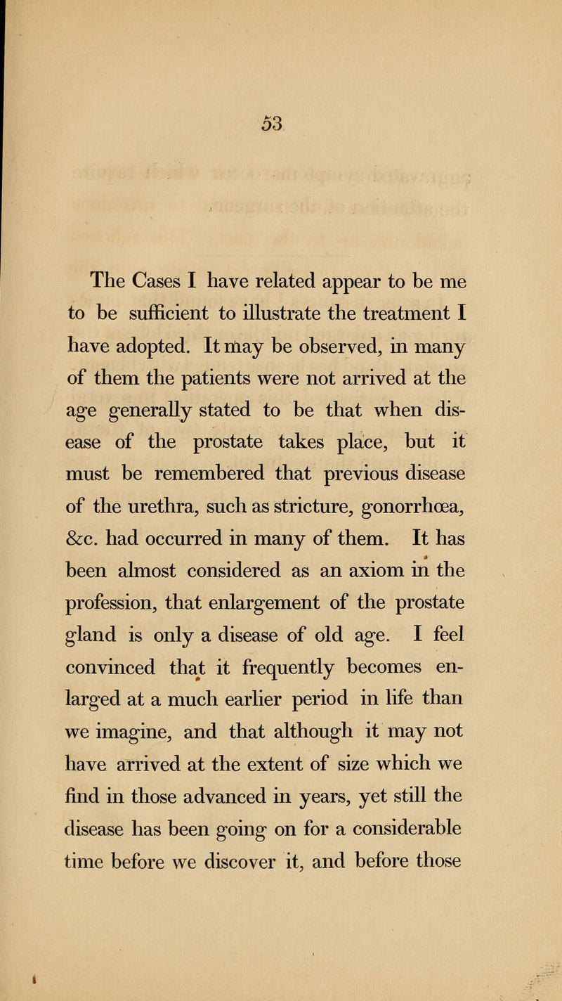 The Cases I have related appear to be me to be sufficient to illustrate the treatment I have adopted. It ntiay be observed, in many of them the patients were not arrived at the age generally stated to be that when dis- ease of the prostate takes place, but it must be remembered that previous disease of the urethra, such as stricture, gonorrhoea, &c. had occurred in many of them. It has been almost considered as an axiom in the profession, that enlargement of the prostate gland is only a disease of old age. I feel convinced that it frequently becomes en- larged at a much earlier period in life than we imagine, and that although it may not have arrived at the extent of size which we find in those advanced in years, yet still the disease has been going on for a considerable time before we discover it, and before those