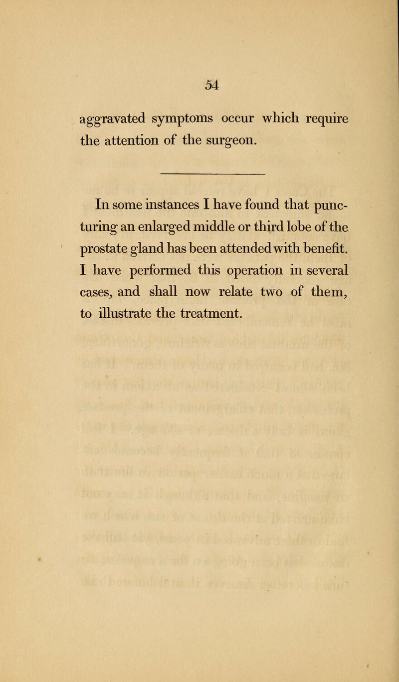 aggravated symptoms occur which require the attention of the surgeon. In some instances I have found that punc- turing an enlarged middle or third lobe of the prostate gland has been attended with benefit. I have performed this operation in several cases, and shall now relate two of them, to illustrate the treatment.