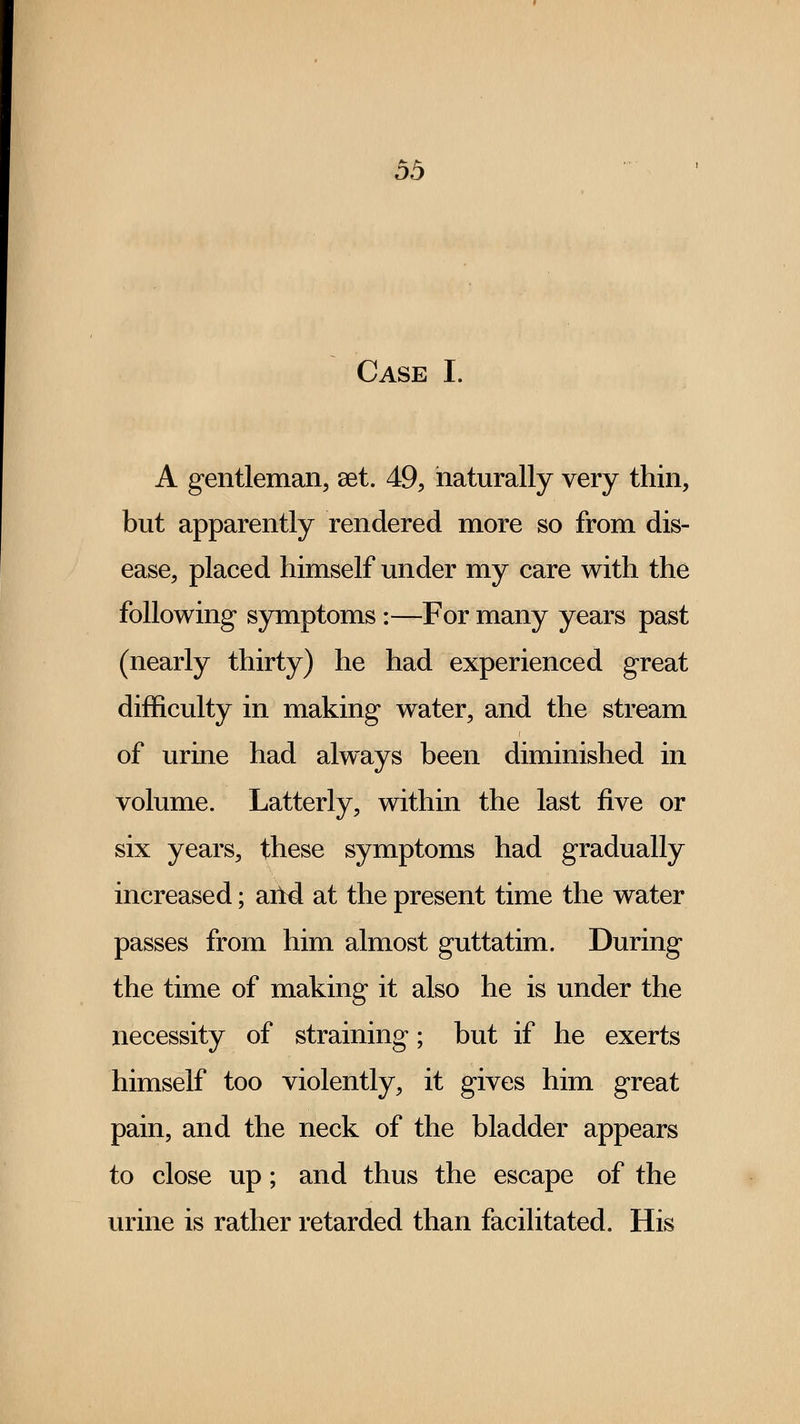 Case I. A gentleman, aet. 49, naturally very thin, but apparently rendered more so from dis- ease, placed himself under my care with the following symptoms :—For many years past (nearly thirty) he had experienced great difficulty in making water, and the stream of urine had always been diminished in volume. Latterly, within the last five or six years, these symptoms had gradually increased; arid at the present time the water passes from him almost guttatim. During the time of making it also he is under the necessity of straining; but if he exerts himself too violently, it gives him great pain, and the neck of the bladder appears to close up; and thus the escape of the urine is rather retarded than facilitated. His