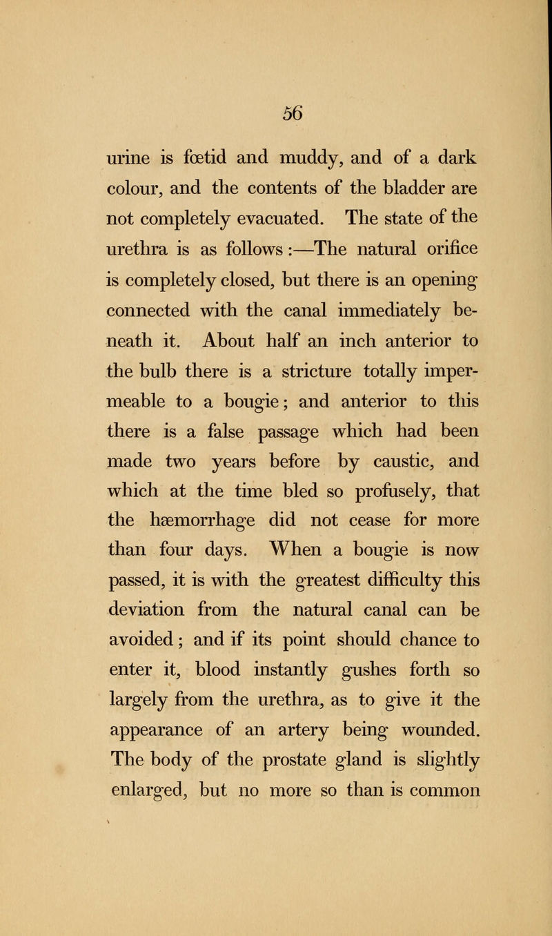urine is foetid and muddy, and of a dark colour, and the contents of the bladder are not completely evacuated. The state of the urethra is as follows:—The natural orifice is completely closed, but there is an opening connected with the canal immediately be- neath it. About half an inch anterior to the bulb there is a stricture totally imper- meable to a bougie; and anterior to this there is a false passage which had been made two years before by caustic, and which at the time bled so profusely, that the haemorrhage did not cease for more than four days. When a bougie is now passed, it is with the greatest difficulty this deviation from the natural canal can be avoided; and if its point should chance to enter it, blood instantly gushes forth so largely from the urethra, as to give it the appearance of an artery being wounded. The body of the prostate gland is slightly enlarged, but no more so than is common